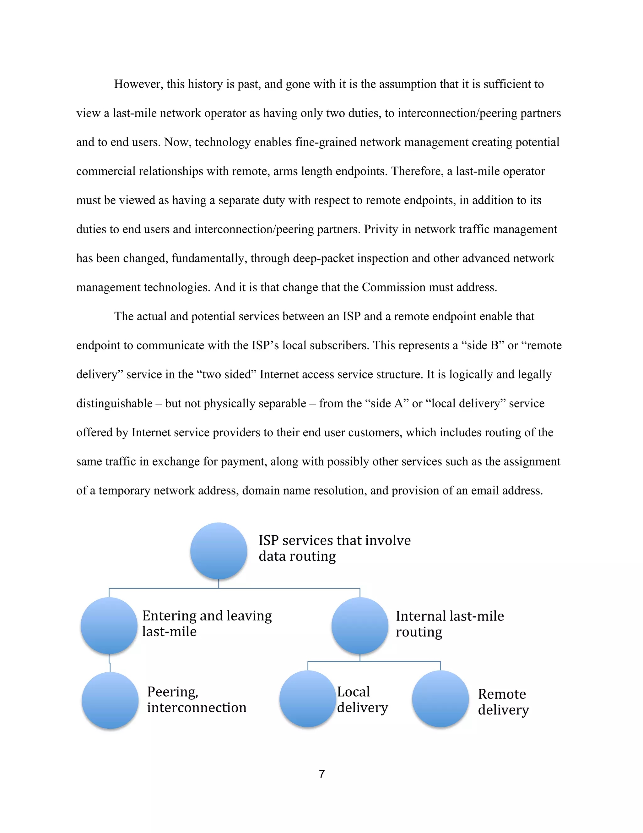 However, this history is past, and gone with it is the assumption that it is sufficient to 
view a last-mile network operator as having only two duties, to interconnection/peering partners 
and to end users. Now, technology enables fine-grained network management creating potential 
commercial relationships with remote, arms length endpoints. Therefore, a last-mile operator 
must be viewed as having a separate duty with respect to remote endpoints, in addition to its 
duties to end users and interconnection/peering partners. Privity in network traffic management 
has been changed, fundamentally, through deep-packet inspection and other advanced network 
management technologies. And it is that change that the Commission must address. 
The actual and potential services between an ISP and a remote endpoint enable that 
endpoint to communicate with the ISP’s local subscribers. This represents a “side B” or “remote 
delivery” service in the “two sided” Internet access service structure. It is logically and legally 
distinguishable – but not physically separable – from the “side A” or “local delivery” service 
offered by Internet service providers to their end user customers, which includes routing of the 
same traffic in exchange for payment, along with possibly other services such as the assignment 
of a temporary network address, domain name resolution, and provision of an email address. 
ISP 
services 
that 
involve 
data 
routing 
7 
Entering 
and 
leaving 
last-­‐mile 
Peering, 
interconnection 
Internal 
last-­‐mile 
routing 
Local 
delivery 
Remote 
delivery 
 