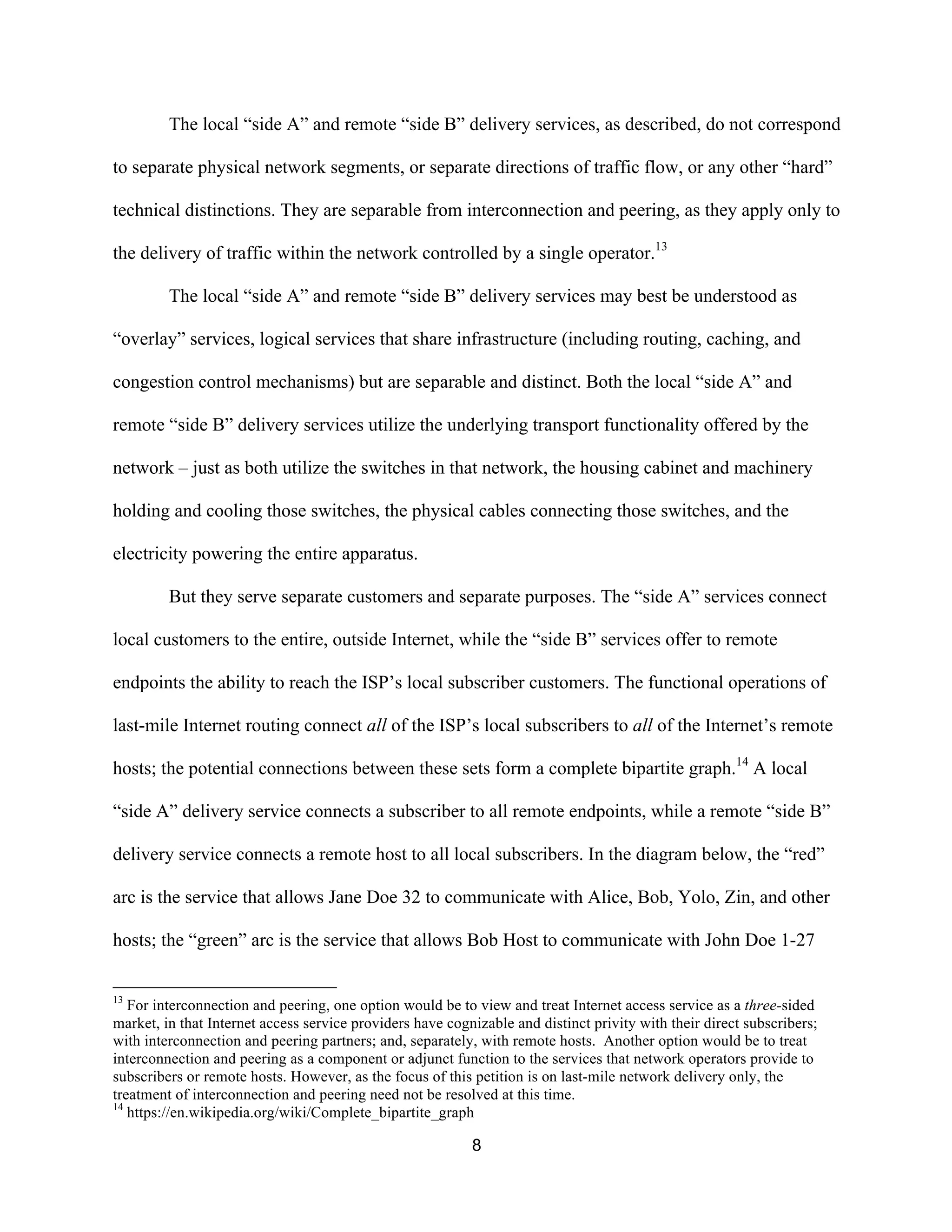 The local “side A” and remote “side B” delivery services, as described, do not correspond 
to separate physical network segments, or separate directions of traffic flow, or any other “hard” 
technical distinctions. They are separable from interconnection and peering, as they apply only to 
the delivery of traffic within the network controlled by a single operator.13 
The local “side A” and remote “side B” delivery services may best be understood as 
“overlay” services, logical services that share infrastructure (including routing, caching, and 
congestion control mechanisms) but are separable and distinct. Both the local “side A” and 
remote “side B” delivery services utilize the underlying transport functionality offered by the 
network – just as both utilize the switches in that network, the housing cabinet and machinery 
holding and cooling those switches, the physical cables connecting those switches, and the 
electricity powering the entire apparatus. 
But they serve separate customers and separate purposes. The “side A” services connect 
local customers to the entire, outside Internet, while the “side B” services offer to remote 
endpoints the ability to reach the ISP’s local subscriber customers. The functional operations of 
last-mile Internet routing connect all of the ISP’s local subscribers to all of the Internet’s remote 
hosts; the potential connections between these sets form a complete bipartite graph.14 A local 
“side A” delivery service connects a subscriber to all remote endpoints, while a remote “side B” 
delivery service connects a remote host to all local subscribers. In the diagram below, the “red” 
arc is the service that allows Jane Doe 32 to communicate with Alice, Bob, Yolo, Zin, and other 
hosts; the “green” arc is the service that allows Bob Host to communicate with John Doe 1-27 
13 For interconnection and peering, one option would be to view and treat Internet access service as a three-sided 
market, in that Internet access service providers have cognizable and distinct privity with their direct subscribers; 
with interconnection and peering partners; and, separately, with remote hosts. Another option would be to treat 
interconnection and peering as a component or adjunct function to the services that network operators provide to 
subscribers or remote hosts. However, as the focus of this petition is on last-mile network delivery only, the 
treatment of interconnection and peering need not be resolved at this time. 
14 https://en.wikipedia.org/wiki/Complete_bipartite_graph 
8 
 