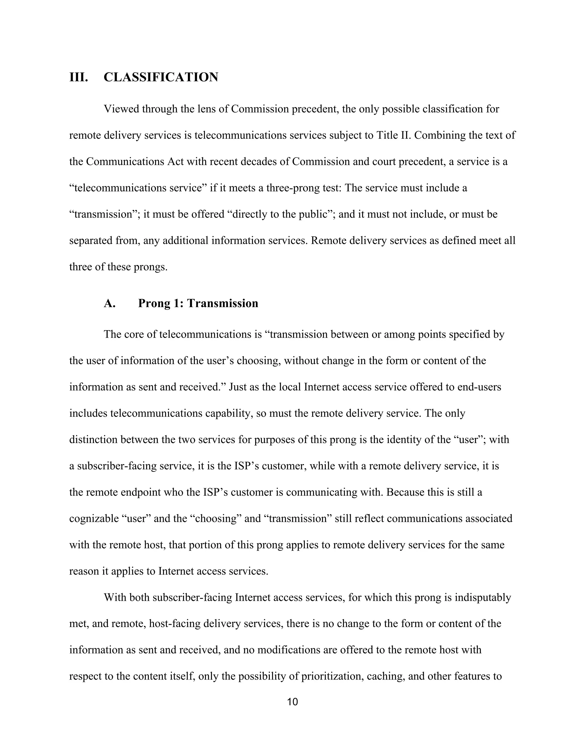 10 
III. CLASSIFICATION 
Viewed through the lens of Commission precedent, the only possible classification for 
remote delivery services is telecommunications services subject to Title II. Combining the text of 
the Communications Act with recent decades of Commission and court precedent, a service is a 
“telecommunications service” if it meets a three-prong test: The service must include a 
“transmission”; it must be offered “directly to the public”; and it must not include, or must be 
separated from, any additional information services. Remote delivery services as defined meet all 
three of these prongs. 
A. Prong 1: Transmission 
The core of telecommunications is “transmission between or among points specified by 
the user of information of the user’s choosing, without change in the form or content of the 
information as sent and received.” Just as the local Internet access service offered to end-users 
includes telecommunications capability, so must the remote delivery service. The only 
distinction between the two services for purposes of this prong is the identity of the “user”; with 
a subscriber-facing service, it is the ISP’s customer, while with a remote delivery service, it is 
the remote endpoint who the ISP’s customer is communicating with. Because this is still a 
cognizable “user” and the “choosing” and “transmission” still reflect communications associated 
with the remote host, that portion of this prong applies to remote delivery services for the same 
reason it applies to Internet access services. 
With both subscriber-facing Internet access services, for which this prong is indisputably 
met, and remote, host-facing delivery services, there is no change to the form or content of the 
information as sent and received, and no modifications are offered to the remote host with 
respect to the content itself, only the possibility of prioritization, caching, and other features to 
 