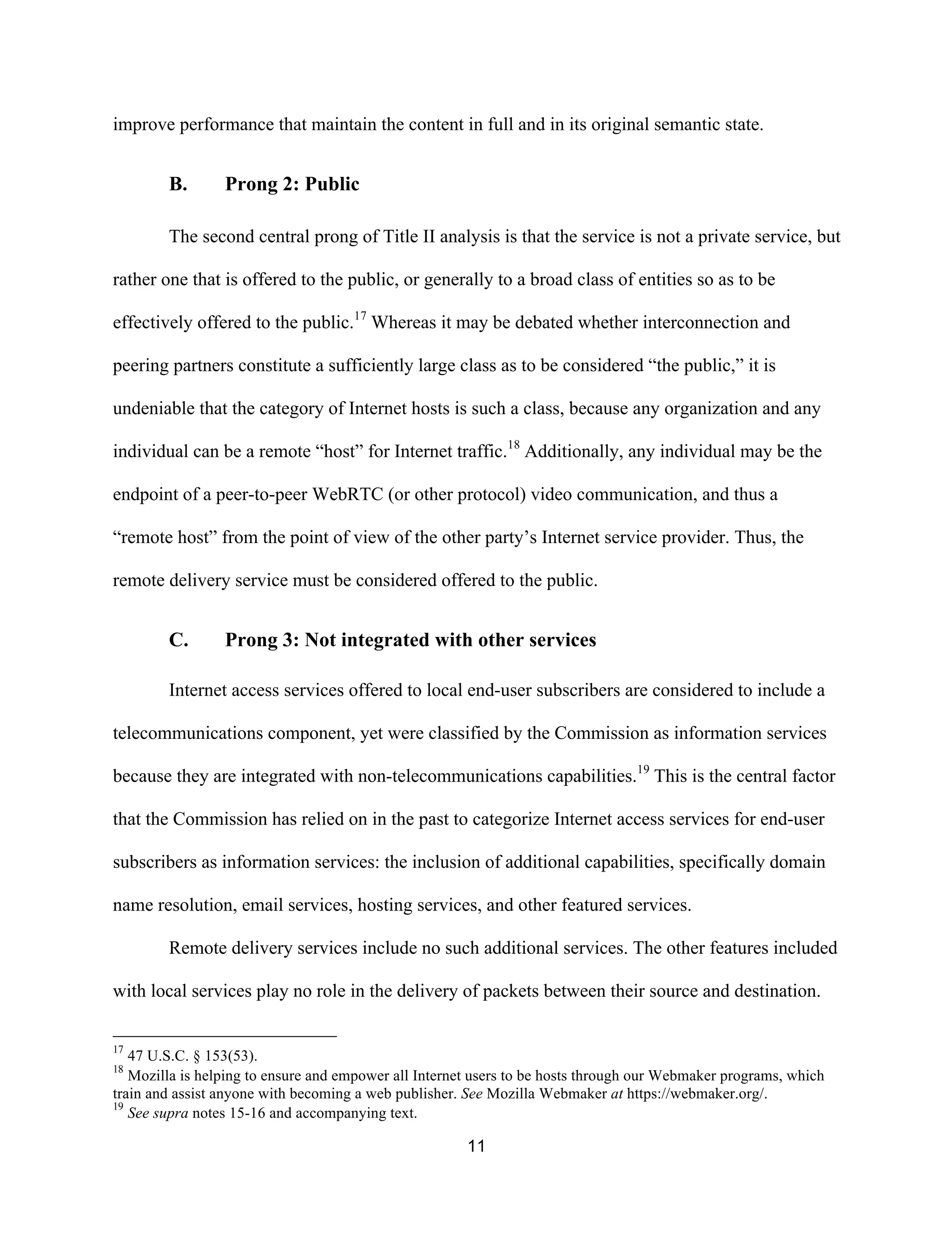 improve performance that maintain the content in full and in its original semantic state. 
11 
B. Prong 2: Public 
The second central prong of Title II analysis is that the service is not a private service, but 
rather one that is offered to the public, or generally to a broad class of entities so as to be 
effectively offered to the public.17 Whereas it may be debated whether interconnection and 
peering partners constitute a sufficiently large class as to be considered “the public,” it is 
undeniable that the category of Internet hosts is such a class, because any organization and any 
individual can be a remote “host” for Internet traffic.18 Additionally, any individual may be the 
endpoint of a peer-to-peer WebRTC (or other protocol) video communication, and thus a 
“remote host” from the point of view of the other party’s Internet service provider. Thus, the 
remote delivery service must be considered offered to the public. 
C. Prong 3: Not integrated with other services 
Internet access services offered to local end-user subscribers are considered to include a 
telecommunications component, yet were classified by the Commission as information services 
because they are integrated with non-telecommunications capabilities.19 This is the central factor 
that the Commission has relied on in the past to categorize Internet access services for end-user 
subscribers as information services: the inclusion of additional capabilities, specifically domain 
name resolution, email services, hosting services, and other featured services. 
Remote delivery services include no such additional services. The other features included 
with local services play no role in the delivery of packets between their source and destination. 
17 47 U.S.C. § 153(53). 
18 Mozilla is helping to ensure and empower all Internet users to be hosts through our Webmaker programs, which 
train and assist anyone with becoming a web publisher. See Mozilla Webmaker at https://webmaker.org/. 
19 See supra notes 15-16 and accompanying text. 
 