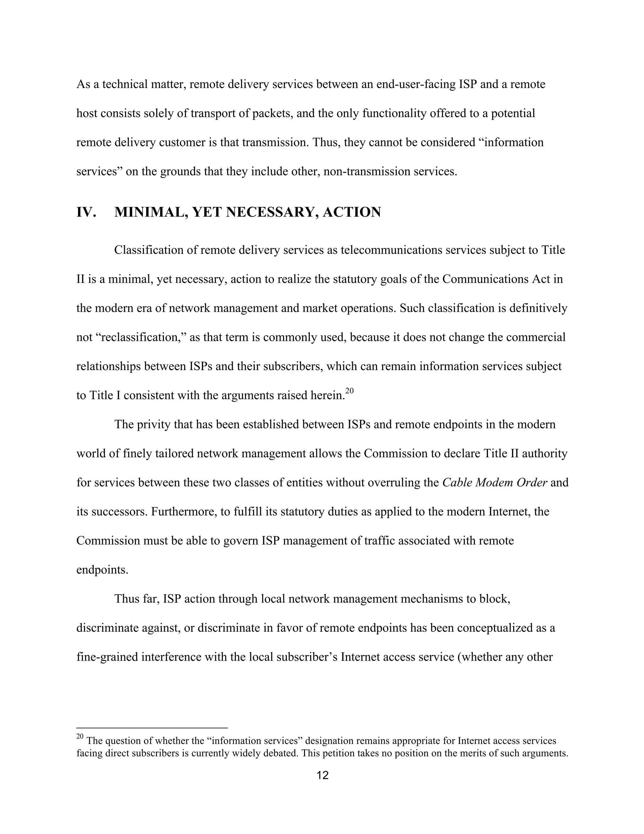 As a technical matter, remote delivery services between an end-user-facing ISP and a remote 
host consists solely of transport of packets, and the only functionality offered to a potential 
remote delivery customer is that transmission. Thus, they cannot be considered “information 
services” on the grounds that they include other, non-transmission services. 
IV. MINIMAL, YET NECESSARY, ACTION 
Classification of remote delivery services as telecommunications services subject to Title 
II is a minimal, yet necessary, action to realize the statutory goals of the Communications Act in 
the modern era of network management and market operations. Such classification is definitively 
not “reclassification,” as that term is commonly used, because it does not change the commercial 
relationships between ISPs and their subscribers, which can remain information services subject 
to Title I consistent with the arguments raised herein.20 
The privity that has been established between ISPs and remote endpoints in the modern 
world of finely tailored network management allows the Commission to declare Title II authority 
for services between these two classes of entities without overruling the Cable Modem Order and 
its successors. Furthermore, to fulfill its statutory duties as applied to the modern Internet, the 
Commission must be able to govern ISP management of traffic associated with remote 
endpoints. 
Thus far, ISP action through local network management mechanisms to block, 
discriminate against, or discriminate in favor of remote endpoints has been conceptualized as a 
fine-grained interference with the local subscriber’s Internet access service (whether any other 
20 The question of whether the “information services” designation remains appropriate for Internet access services 
facing direct subscribers is currently widely debated. This petition takes no position on the merits of such arguments. 
12 
 