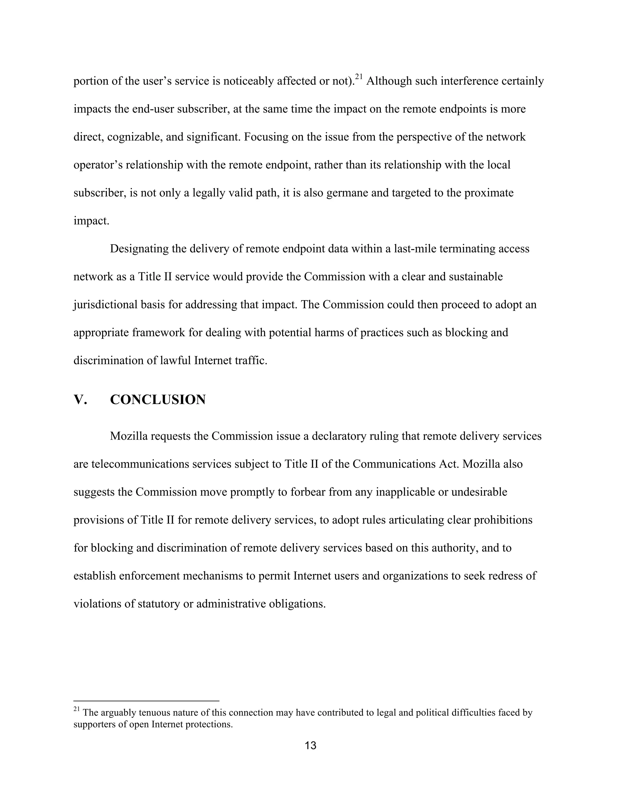 portion of the user’s service is noticeably affected or not).21 Although such interference certainly 
impacts the end-user subscriber, at the same time the impact on the remote endpoints is more 
direct, cognizable, and significant. Focusing on the issue from the perspective of the network 
operator’s relationship with the remote endpoint, rather than its relationship with the local 
subscriber, is not only a legally valid path, it is also germane and targeted to the proximate 
impact. 
Designating the delivery of remote endpoint data within a last-mile terminating access 
network as a Title II service would provide the Commission with a clear and sustainable 
jurisdictional basis for addressing that impact. The Commission could then proceed to adopt an 
appropriate framework for dealing with potential harms of practices such as blocking and 
discrimination of lawful Internet traffic. 
13 
V. CONCLUSION 
Mozilla requests the Commission issue a declaratory ruling that remote delivery services 
are telecommunications services subject to Title II of the Communications Act. Mozilla also 
suggests the Commission move promptly to forbear from any inapplicable or undesirable 
provisions of Title II for remote delivery services, to adopt rules articulating clear prohibitions 
for blocking and discrimination of remote delivery services based on this authority, and to 
establish enforcement mechanisms to permit Internet users and organizations to seek redress of 
violations of statutory or administrative obligations. 
21 The arguably tenuous nature of this connection may have contributed to legal and political difficulties faced by 
supporters of open Internet protections. 
