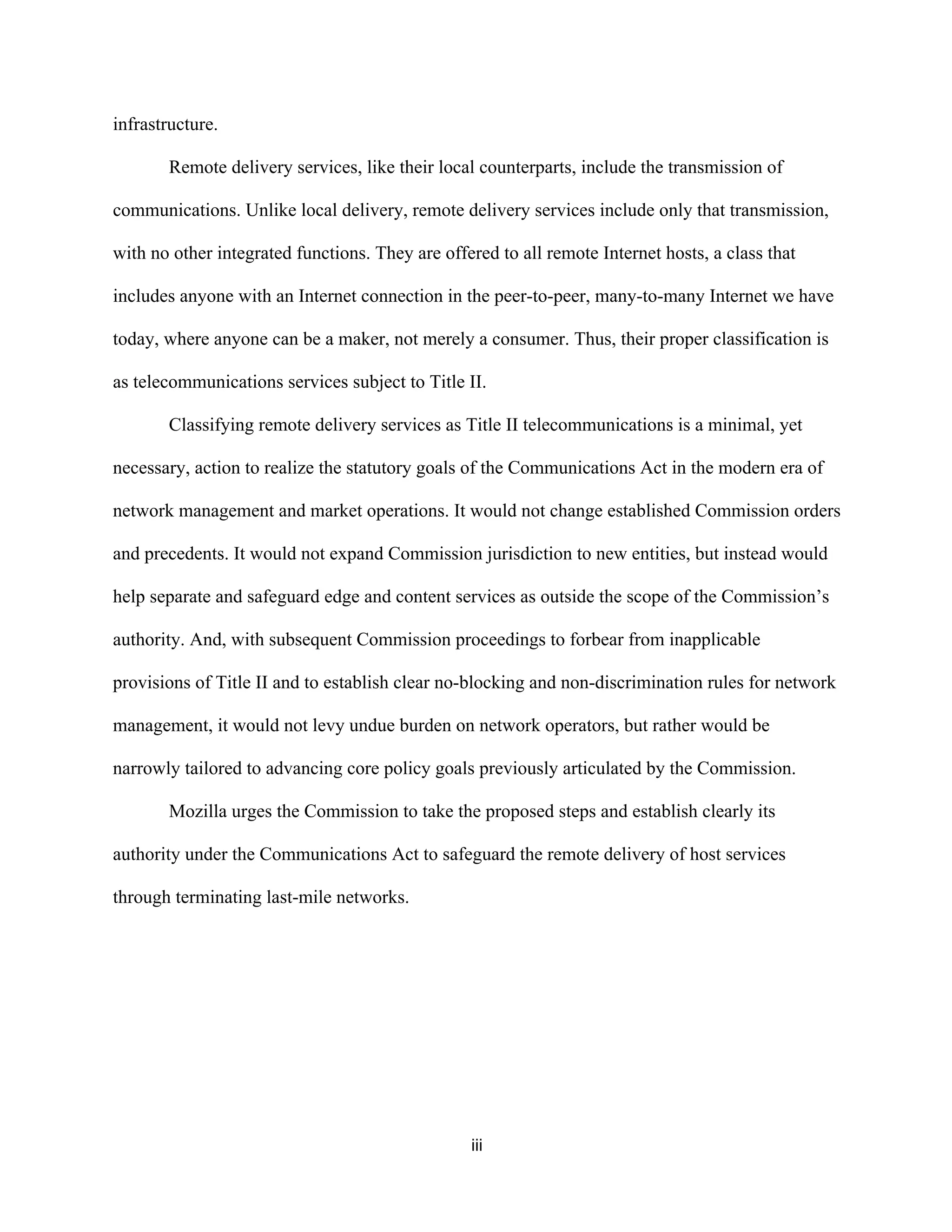 iii 
infrastructure. 
Remote delivery services, like their local counterparts, include the transmission of 
communications. Unlike local delivery, remote delivery services include only that transmission, 
with no other integrated functions. They are offered to all remote Internet hosts, a class that 
includes anyone with an Internet connection in the peer-to-peer, many-to-many Internet we have 
today, where anyone can be a maker, not merely a consumer. Thus, their proper classification is 
as telecommunications services subject to Title II. 
Classifying remote delivery services as Title II telecommunications is a minimal, yet 
necessary, action to realize the statutory goals of the Communications Act in the modern era of 
network management and market operations. It would not change established Commission orders 
and precedents. It would not expand Commission jurisdiction to new entities, but instead would 
help separate and safeguard edge and content services as outside the scope of the Commission’s 
authority. And, with subsequent Commission proceedings to forbear from inapplicable 
provisions of Title II and to establish clear no-blocking and non-discrimination rules for network 
management, it would not levy undue burden on network operators, but rather would be 
narrowly tailored to advancing core policy goals previously articulated by the Commission. 
Mozilla urges the Commission to take the proposed steps and establish clearly its 
authority under the Communications Act to safeguard the remote delivery of host services 
through terminating last-mile networks. 
 