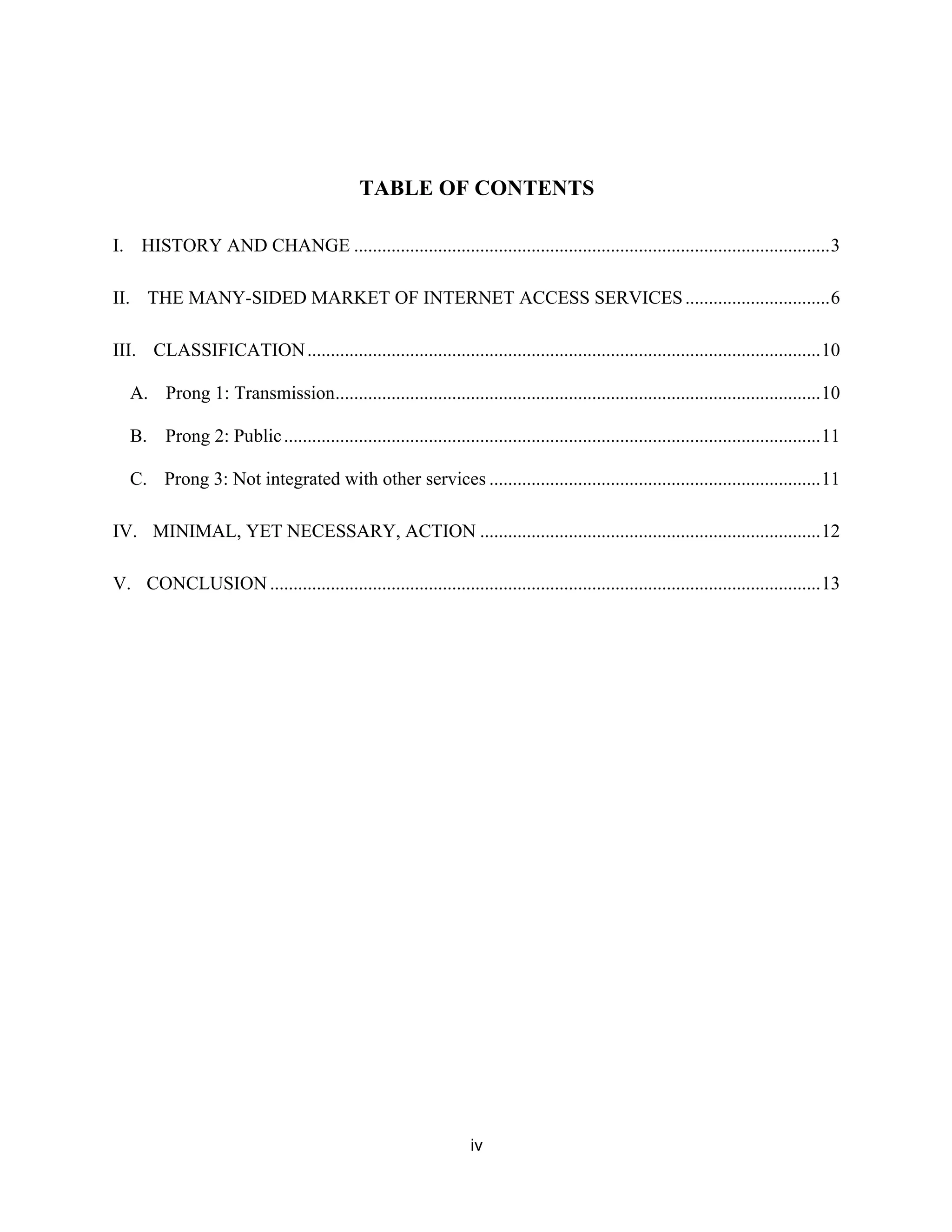 TABLE OF CONTENTS 
I. HISTORY AND CHANGE ...................................................................................................... 3 
II. THE MANY-SIDED MARKET OF INTERNET ACCESS SERVICES ............................... 6 
III. CLASSIFICATION .............................................................................................................. 10 
A. Prong 1: Transmission ........................................................................................................ 10 
B. Prong 2: Public ................................................................................................................... 11 
C. Prong 3: Not integrated with other services ....................................................................... 11 
IV. MINIMAL, YET NECESSARY, ACTION ......................................................................... 12 
V. CONCLUSION ...................................................................................................................... 13 
iv 
 