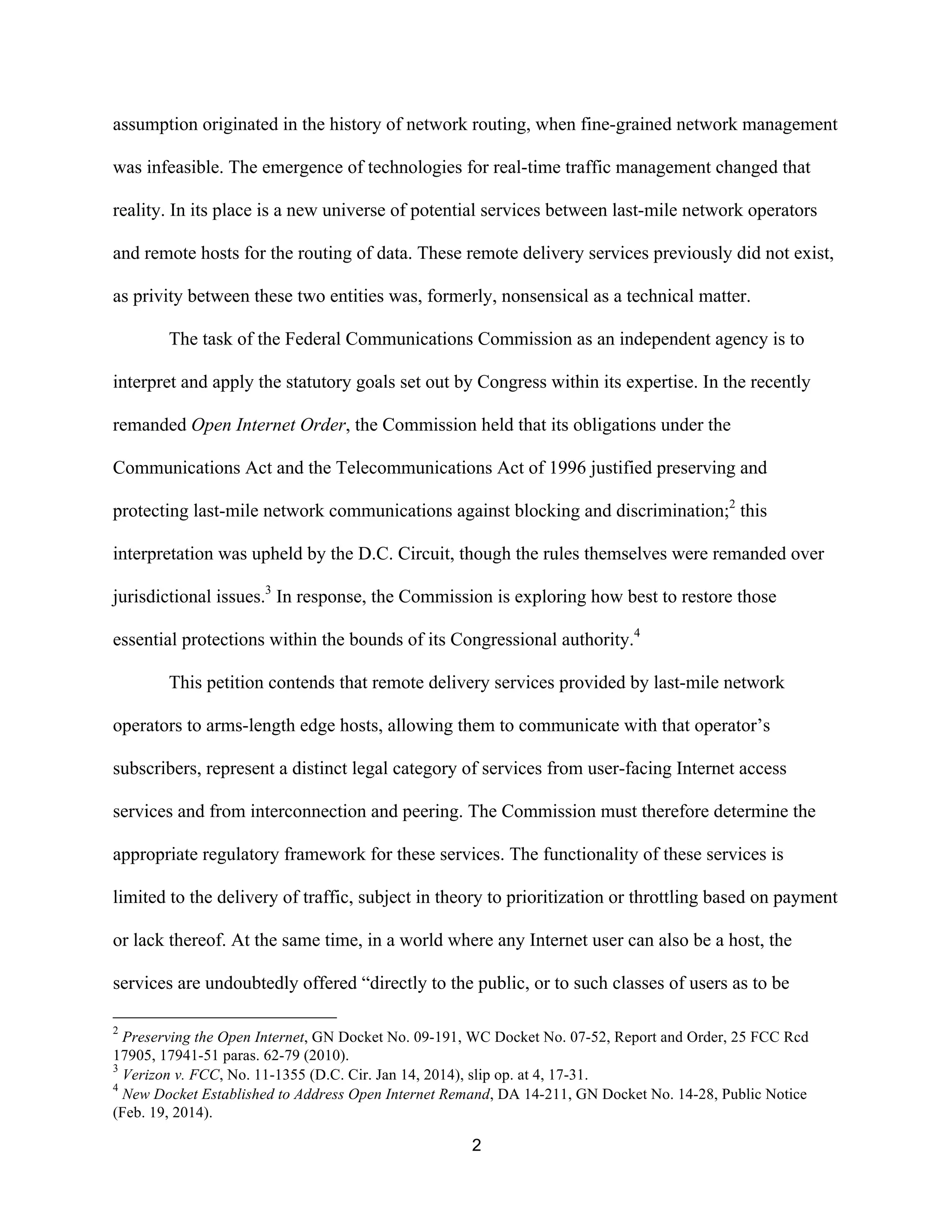 assumption originated in the history of network routing, when fine-grained network management 
was infeasible. The emergence of technologies for real-time traffic management changed that 
reality. In its place is a new universe of potential services between last-mile network operators 
and remote hosts for the routing of data. These remote delivery services previously did not exist, 
as privity between these two entities was, formerly, nonsensical as a technical matter. 
The task of the Federal Communications Commission as an independent agency is to 
interpret and apply the statutory goals set out by Congress within its expertise. In the recently 
remanded Open Internet Order, the Commission held that its obligations under the 
Communications Act and the Telecommunications Act of 1996 justified preserving and 
protecting last-mile network communications against blocking and discrimination;2 this 
interpretation was upheld by the D.C. Circuit, though the rules themselves were remanded over 
jurisdictional issues.3 In response, the Commission is exploring how best to restore those 
essential protections within the bounds of its Congressional authority.4 
This petition contends that remote delivery services provided by last-mile network 
operators to arms-length edge hosts, allowing them to communicate with that operator’s 
subscribers, represent a distinct legal category of services from user-facing Internet access 
services and from interconnection and peering. The Commission must therefore determine the 
appropriate regulatory framework for these services. The functionality of these services is 
limited to the delivery of traffic, subject in theory to prioritization or throttling based on payment 
or lack thereof. At the same time, in a world where any Internet user can also be a host, the 
services are undoubtedly offered “directly to the public, or to such classes of users as to be 
2 Preserving the Open Internet, GN Docket No. 09-191, WC Docket No. 07-52, Report and Order, 25 FCC Rcd 
17905, 17941-51 paras. 62-79 (2010). 
3 Verizon v. FCC, No. 11-1355 (D.C. Cir. Jan 14, 2014), slip op. at 4, 17-31. 
4 New Docket Established to Address Open Internet Remand, DA 14-211, GN Docket No. 14-28, Public Notice 
(Feb. 19, 2014). 
2 
 