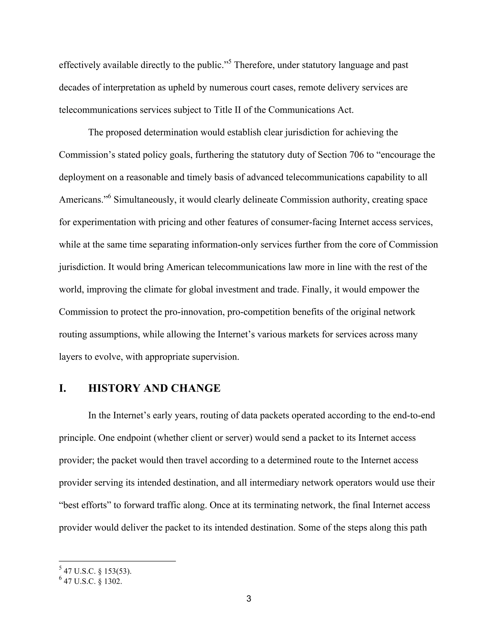 effectively available directly to the public.”5 Therefore, under statutory language and past 
decades of interpretation as upheld by numerous court cases, remote delivery services are 
telecommunications services subject to Title II of the Communications Act. 
The proposed determination would establish clear jurisdiction for achieving the 
Commission’s stated policy goals, furthering the statutory duty of Section 706 to “encourage the 
deployment on a reasonable and timely basis of advanced telecommunications capability to all 
Americans.”6 Simultaneously, it would clearly delineate Commission authority, creating space 
for experimentation with pricing and other features of consumer-facing Internet access services, 
while at the same time separating information-only services further from the core of Commission 
jurisdiction. It would bring American telecommunications law more in line with the rest of the 
world, improving the climate for global investment and trade. Finally, it would empower the 
Commission to protect the pro-innovation, pro-competition benefits of the original network 
routing assumptions, while allowing the Internet’s various markets for services across many 
layers to evolve, with appropriate supervision. 
3 
I. HISTORY AND CHANGE 
In the Internet’s early years, routing of data packets operated according to the end-to-end 
principle. One endpoint (whether client or server) would send a packet to its Internet access 
provider; the packet would then travel according to a determined route to the Internet access 
provider serving its intended destination, and all intermediary network operators would use their 
“best efforts” to forward traffic along. Once at its terminating network, the final Internet access 
provider would deliver the packet to its intended destination. Some of the steps along this path 
5 47 U.S.C. § 153(53). 
6 47 U.S.C. § 1302. 
 