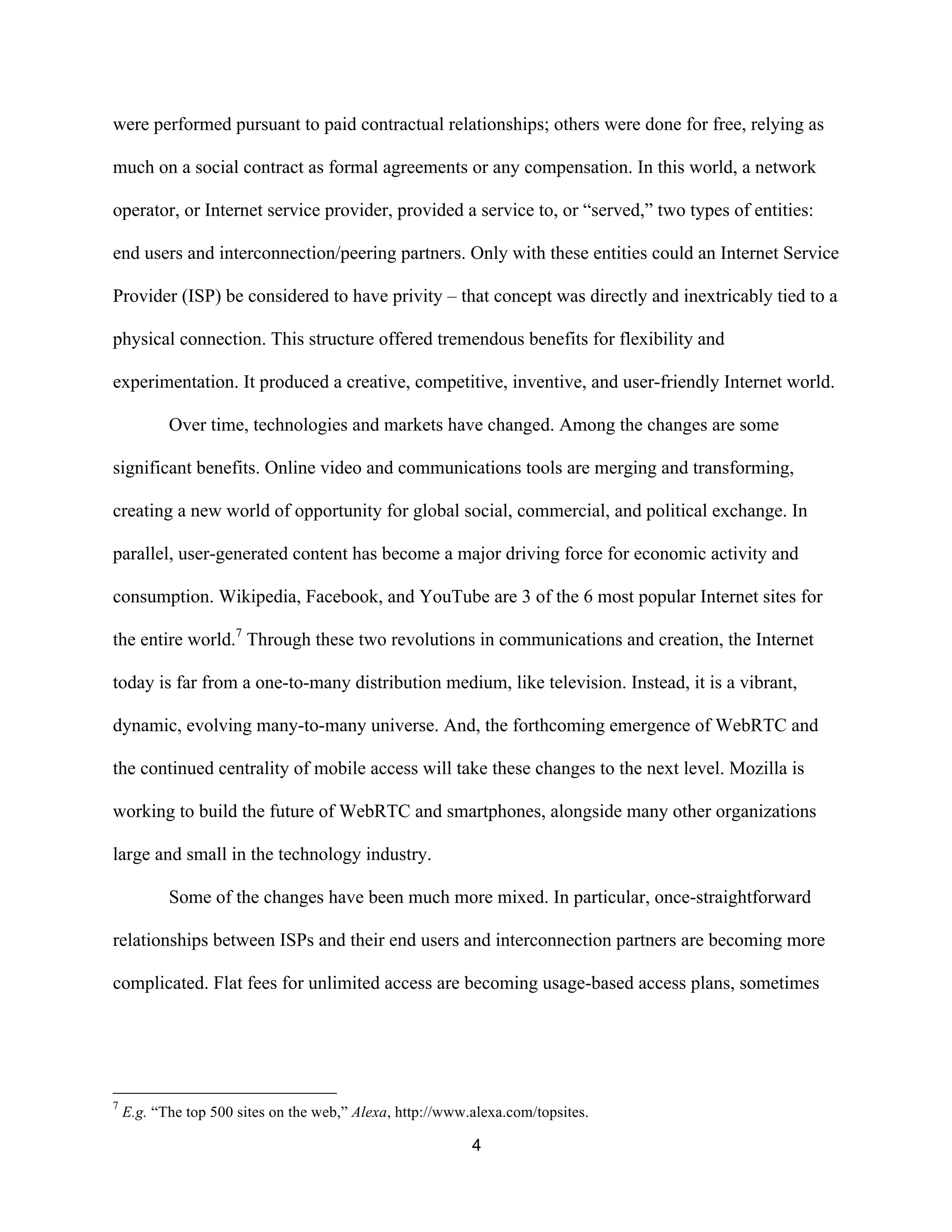 were performed pursuant to paid contractual relationships; others were done for free, relying as 
much on a social contract as formal agreements or any compensation. In this world, a network 
operator, or Internet service provider, provided a service to, or “served,” two types of entities: 
end users and interconnection/peering partners. Only with these entities could an Internet Service 
Provider (ISP) be considered to have privity – that concept was directly and inextricably tied to a 
physical connection. This structure offered tremendous benefits for flexibility and 
experimentation. It produced a creative, competitive, inventive, and user-friendly Internet world. 
Over time, technologies and markets have changed. Among the changes are some 
significant benefits. Online video and communications tools are merging and transforming, 
creating a new world of opportunity for global social, commercial, and political exchange. In 
parallel, user-generated content has become a major driving force for economic activity and 
consumption. Wikipedia, Facebook, and YouTube are 3 of the 6 most popular Internet sites for 
the entire world.7 Through these two revolutions in communications and creation, the Internet 
today is far from a one-to-many distribution medium, like television. Instead, it is a vibrant, 
dynamic, evolving many-to-many universe. And, the forthcoming emergence of WebRTC and 
the continued centrality of mobile access will take these changes to the next level. Mozilla is 
working to build the future of WebRTC and smartphones, alongside many other organizations 
large and small in the technology industry. 
Some of the changes have been much more mixed. In particular, once-straightforward 
relationships between ISPs and their end users and interconnection partners are becoming more 
complicated. Flat fees for unlimited access are becoming usage-based access plans, sometimes 
7 E.g. “The top 500 sites on the web,” Alexa, http://www.alexa.com/topsites. 
4 
 