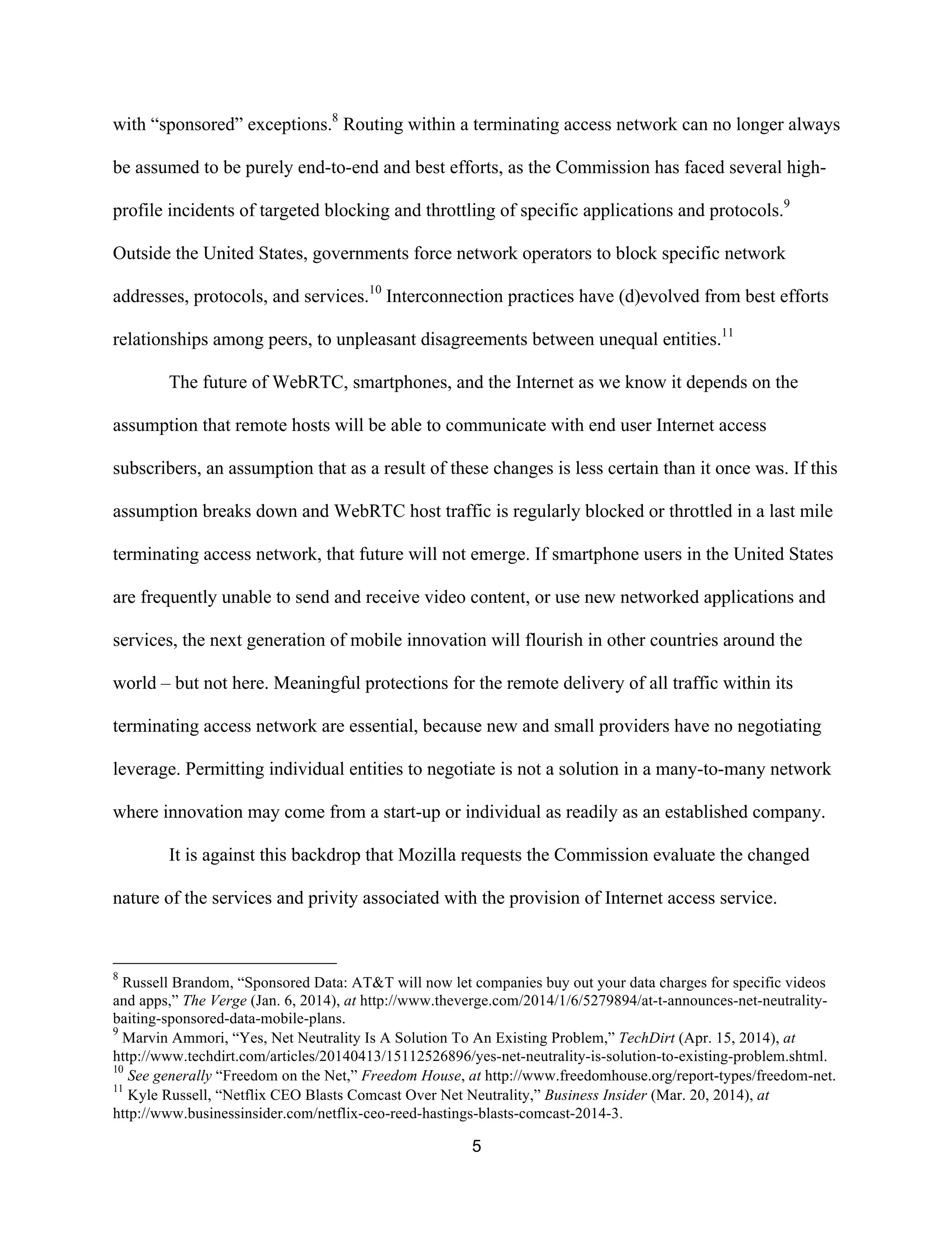 with “sponsored” exceptions.8 Routing within a terminating access network can no longer always 
be assumed to be purely end-to-end and best efforts, as the Commission has faced several high-profile 
incidents of targeted blocking and throttling of specific applications and protocols.9 
Outside the United States, governments force network operators to block specific network 
addresses, protocols, and services.10 Interconnection practices have (d)evolved from best efforts 
relationships among peers, to unpleasant disagreements between unequal entities.11 
The future of WebRTC, smartphones, and the Internet as we know it depends on the 
assumption that remote hosts will be able to communicate with end user Internet access 
subscribers, an assumption that as a result of these changes is less certain than it once was. If this 
assumption breaks down and WebRTC host traffic is regularly blocked or throttled in a last mile 
terminating access network, that future will not emerge. If smartphone users in the United States 
are frequently unable to send and receive video content, or use new networked applications and 
services, the next generation of mobile innovation will flourish in other countries around the 
world – but not here. Meaningful protections for the remote delivery of all traffic within its 
terminating access network are essential, because new and small providers have no negotiating 
leverage. Permitting individual entities to negotiate is not a solution in a many-to-many network 
where innovation may come from a start-up or individual as readily as an established company. 
It is against this backdrop that Mozilla requests the Commission evaluate the changed 
nature of the services and privity associated with the provision of Internet access service. 
8 Russell Brandom, “Sponsored Data: AT&T will now let companies buy out your data charges for specific videos 
and apps,” The Verge (Jan. 6, 2014), at http://www.theverge.com/2014/1/6/5279894/at-t-announces-net-neutrality-baiting- 
5 
sponsored-data-mobile-plans. 
9 Marvin Ammori, “Yes, Net Neutrality Is A Solution To An Existing Problem,” TechDirt (Apr. 15, 2014), at 
http://www.techdirt.com/articles/20140413/15112526896/yes-net-neutrality-is-solution-to-existing-problem.shtml. 
10 See generally “Freedom on the Net,” Freedom House, at http://www.freedomhouse.org/report-types/freedom-net. 
11 Kyle Russell, “Netflix CEO Blasts Comcast Over Net Neutrality,” Business Insider (Mar. 20, 2014), at 
http://www.businessinsider.com/netflix-ceo-reed-hastings-blasts-comcast-2014-3. 
 