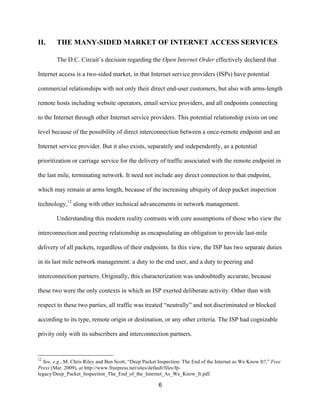II. THE MANY-SIDED MARKET OF INTERNET ACCESS SERVICES 
The D.C. Circuit’s decision regarding the Open Internet Order effectively declared that 
Internet access is a two-sided market, in that Internet service providers (ISPs) have potential 
commercial relationships with not only their direct end-user customers, but also with arms-length 
remote hosts including website operators, email service providers, and all endpoints connecting 
to the Internet through other Internet service providers. This potential relationship exists on one 
level because of the possibility of direct interconnection between a once-remote endpoint and an 
Internet service provider. But it also exists, separately and independently, as a potential 
prioritization or carriage service for the delivery of traffic associated with the remote endpoint in 
the last mile, terminating network. It need not include any direct connection to that endpoint, 
which may remain at arms length, because of the increasing ubiquity of deep packet inspection 
technology,12 along with other technical advancements in network management. 
Understanding this modern reality contrasts with core assumptions of those who view the 
interconnection and peering relationship as encapsulating an obligation to provide last-mile 
delivery of all packets, regardless of their endpoints. In this view, the ISP has two separate duties 
in its last mile network management: a duty to the end user, and a duty to peering and 
interconnection partners. Originally, this characterization was undoubtedly accurate, because 
these two were the only contexts in which an ISP exerted deliberate activity. Other than with 
respect to these two parties, all traffic was treated “neutrally” and not discriminated or blocked 
according to its type, remote origin or destination, or any other criteria. The ISP had cognizable 
privity only with its subscribers and interconnection partners. 
12 See, e.g., M. Chris Riley and Ben Scott, “Deep Packet Inspection: The End of the Internet as We Know It?,” Free 
Press (Mar. 2009), at http://www.freepress.net/sites/default/files/fp-legacy/ 
Deep_Packet_Inspection_The_End_of_the_Internet_As_We_Know_It.pdf. 
6 
 