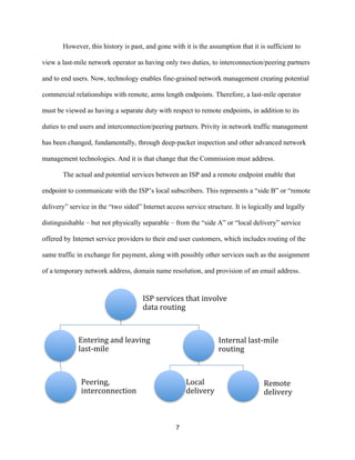 However, this history is past, and gone with it is the assumption that it is sufficient to 
view a last-mile network operator as having only two duties, to interconnection/peering partners 
and to end users. Now, technology enables fine-grained network management creating potential 
commercial relationships with remote, arms length endpoints. Therefore, a last-mile operator 
must be viewed as having a separate duty with respect to remote endpoints, in addition to its 
duties to end users and interconnection/peering partners. Privity in network traffic management 
has been changed, fundamentally, through deep-packet inspection and other advanced network 
management technologies. And it is that change that the Commission must address. 
The actual and potential services between an ISP and a remote endpoint enable that 
endpoint to communicate with the ISP’s local subscribers. This represents a “side B” or “remote 
delivery” service in the “two sided” Internet access service structure. It is logically and legally 
distinguishable – but not physically separable – from the “side A” or “local delivery” service 
offered by Internet service providers to their end user customers, which includes routing of the 
same traffic in exchange for payment, along with possibly other services such as the assignment 
of a temporary network address, domain name resolution, and provision of an email address. 
ISP 
services 
that 
involve 
data 
routing 
7 
Entering 
and 
leaving 
last-­‐mile 
Peering, 
interconnection 
Internal 
last-­‐mile 
routing 
Local 
delivery 
Remote 
delivery 
 