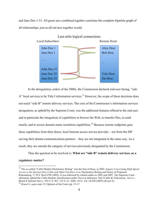 and Jane Doe 1-33. All green arcs combined together constitute the complete bipartite graph of 
all relationships, just as all red arcs together would. 
Last-mile logical connections 
Local Subscribers Remote Hosts 
John Doe 1 
Jane Doe 1 
… 
John Doe 27 
Jane Doe 32 
Jane Doe 33 
Alice Host 
Bob Host 
… 
Yolo Host 
Zin Host 
In the deregulatory orders of the 2000s, the Commission declared end-user facing, “side 
A” local services to be Title I information services.15 However, the scope of these decisions does 
not reach “side B” remote delivery services. The crux of the Commission’s information services 
designation, as upheld by the Supreme Court, was the additional features offered to the end user, 
and in particular the integration of capabilities to browse the Web, to transfer files, to send 
emails, and to access domain name resolution capabilities.16 Because remote endpoints gain 
these capabilities from their direct, local Internet access service provider – not from the ISP 
serving their distant communications partners – they are not integrated in the same way. As a 
result, they are outside the category of services previously designated by the Commission. 
Thus the question to be resolved is: What are “side B” remote delivery services, as a 
9 
regulatory matter? 
15 The so-called “Cable Modem Declaratory Ruling” was the first of these, in 2002. Inquiry Concerning High-Speed 
Access to the Internet Over Cable and Other Facilities et al, Declaratory Ruling and Notice of Proposed 
Rulemaking, 17 FCC Rcd 4798 (2002). It was followed by related orders in 2005 and 2007. The Supreme Court 
ultimately upheld the Cable Modem classification under Chevron deference. Nat’l Cable & Telecomms. Ass’n v. 
Brand X Internet Servs., 545 U.S. 967, 125 S. Ct. 2688, 162 L. Ed. 2d 820 (2005) (Brand X). 
16 Brand X, supra note 15, Opinion of the Court, pp. 15-17. 
 