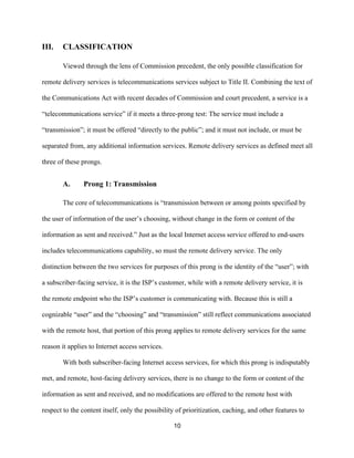 10 
III. CLASSIFICATION 
Viewed through the lens of Commission precedent, the only possible classification for 
remote delivery services is telecommunications services subject to Title II. Combining the text of 
the Communications Act with recent decades of Commission and court precedent, a service is a 
“telecommunications service” if it meets a three-prong test: The service must include a 
“transmission”; it must be offered “directly to the public”; and it must not include, or must be 
separated from, any additional information services. Remote delivery services as defined meet all 
three of these prongs. 
A. Prong 1: Transmission 
The core of telecommunications is “transmission between or among points specified by 
the user of information of the user’s choosing, without change in the form or content of the 
information as sent and received.” Just as the local Internet access service offered to end-users 
includes telecommunications capability, so must the remote delivery service. The only 
distinction between the two services for purposes of this prong is the identity of the “user”; with 
a subscriber-facing service, it is the ISP’s customer, while with a remote delivery service, it is 
the remote endpoint who the ISP’s customer is communicating with. Because this is still a 
cognizable “user” and the “choosing” and “transmission” still reflect communications associated 
with the remote host, that portion of this prong applies to remote delivery services for the same 
reason it applies to Internet access services. 
With both subscriber-facing Internet access services, for which this prong is indisputably 
met, and remote, host-facing delivery services, there is no change to the form or content of the 
information as sent and received, and no modifications are offered to the remote host with 
respect to the content itself, only the possibility of prioritization, caching, and other features to 
 