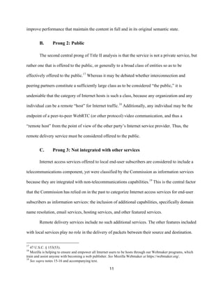 improve performance that maintain the content in full and in its original semantic state. 
11 
B. Prong 2: Public 
The second central prong of Title II analysis is that the service is not a private service, but 
rather one that is offered to the public, or generally to a broad class of entities so as to be 
effectively offered to the public.17 Whereas it may be debated whether interconnection and 
peering partners constitute a sufficiently large class as to be considered “the public,” it is 
undeniable that the category of Internet hosts is such a class, because any organization and any 
individual can be a remote “host” for Internet traffic.18 Additionally, any individual may be the 
endpoint of a peer-to-peer WebRTC (or other protocol) video communication, and thus a 
“remote host” from the point of view of the other party’s Internet service provider. Thus, the 
remote delivery service must be considered offered to the public. 
C. Prong 3: Not integrated with other services 
Internet access services offered to local end-user subscribers are considered to include a 
telecommunications component, yet were classified by the Commission as information services 
because they are integrated with non-telecommunications capabilities.19 This is the central factor 
that the Commission has relied on in the past to categorize Internet access services for end-user 
subscribers as information services: the inclusion of additional capabilities, specifically domain 
name resolution, email services, hosting services, and other featured services. 
Remote delivery services include no such additional services. The other features included 
with local services play no role in the delivery of packets between their source and destination. 
17 47 U.S.C. § 153(53). 
18 Mozilla is helping to ensure and empower all Internet users to be hosts through our Webmaker programs, which 
train and assist anyone with becoming a web publisher. See Mozilla Webmaker at https://webmaker.org/. 
19 See supra notes 15-16 and accompanying text. 
 