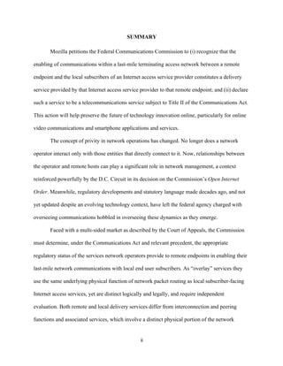 SUMMARY 
Mozilla petitions the Federal Communications Commission to (i) recognize that the 
enabling of communications within a last-mile terminating access network between a remote 
endpoint and the local subscribers of an Internet access service provider constitutes a delivery 
service provided by that Internet access service provider to that remote endpoint; and (ii) declare 
such a service to be a telecommunications service subject to Title II of the Communications Act. 
This action will help preserve the future of technology innovation online, particularly for online 
video communications and smartphone applications and services. 
The concept of privity in network operations has changed. No longer does a network 
operator interact only with those entities that directly connect to it. Now, relationships between 
the operator and remote hosts can play a significant role in network management, a context 
reinforced powerfully by the D.C. Circuit in its decision on the Commission’s Open Internet 
Order. Meanwhile, regulatory developments and statutory language made decades ago, and not 
yet updated despite an evolving technology context, have left the federal agency charged with 
overseeing communications hobbled in overseeing these dynamics as they emerge. 
Faced with a multi-sided market as described by the Court of Appeals, the Commission 
must determine, under the Communications Act and relevant precedent, the appropriate 
regulatory status of the services network operators provide to remote endpoints in enabling their 
last-mile network communications with local end user subscribers. As “overlay” services they 
use the same underlying physical function of network packet routing as local subscriber-facing 
Internet access services, yet are distinct logically and legally, and require independent 
evaluation. Both remote and local delivery services differ from interconnection and peering 
functions and associated services, which involve a distinct physical portion of the network 
ii 
 