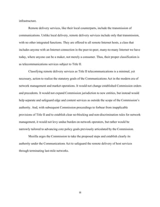 iii 
infrastructure. 
Remote delivery services, like their local counterparts, include the transmission of 
communications. Unlike local delivery, remote delivery services include only that transmission, 
with no other integrated functions. They are offered to all remote Internet hosts, a class that 
includes anyone with an Internet connection in the peer-to-peer, many-to-many Internet we have 
today, where anyone can be a maker, not merely a consumer. Thus, their proper classification is 
as telecommunications services subject to Title II. 
Classifying remote delivery services as Title II telecommunications is a minimal, yet 
necessary, action to realize the statutory goals of the Communications Act in the modern era of 
network management and market operations. It would not change established Commission orders 
and precedents. It would not expand Commission jurisdiction to new entities, but instead would 
help separate and safeguard edge and content services as outside the scope of the Commission’s 
authority. And, with subsequent Commission proceedings to forbear from inapplicable 
provisions of Title II and to establish clear no-blocking and non-discrimination rules for network 
management, it would not levy undue burden on network operators, but rather would be 
narrowly tailored to advancing core policy goals previously articulated by the Commission. 
Mozilla urges the Commission to take the proposed steps and establish clearly its 
authority under the Communications Act to safeguard the remote delivery of host services 
through terminating last-mile networks. 
 