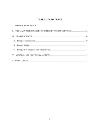TABLE OF CONTENTS 
I. HISTORY AND CHANGE ...................................................................................................... 3 
II. THE MANY-SIDED MARKET OF INTERNET ACCESS SERVICES ............................... 6 
III. CLASSIFICATION .............................................................................................................. 10 
A. Prong 1: Transmission ........................................................................................................ 10 
B. Prong 2: Public ................................................................................................................... 11 
C. Prong 3: Not integrated with other services ....................................................................... 11 
IV. MINIMAL, YET NECESSARY, ACTION ......................................................................... 12 
V. CONCLUSION ...................................................................................................................... 13 
iv 
 