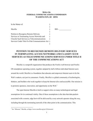 Before the 
FEDERAL COMMUNICATIONS COMMISSION 
WASHINGTON, DC 20554 
In the Matter of: ) 
1 
) 
Mozilla ) RM - _____________ 
) 
Petition to Recognize Remote Delivery ) 
Services in Terminating Access Networks and ) 
Classify Such Services as Telecommunications ) 
Services Under Title II of the Communications Act ) 
) 
PETITION TO RECOGNIZE REMOTE DELIVERY SERVICES 
IN TERMINATING ACCESS NETWORKS AND CLASSIFY SUCH 
SERVICES AS TELECOMMUNICATIONS SERVICES UNDER TITLE II 
OF THE COMMUNICATIONS ACT 
Mozilla is a nonprofit organization that produces the Firefox web browser and Firefox 
OS smartphone operating system, together adopted by half a billion individual Internet users 
around the world. Mozilla is a foundation that educates and empowers Internet users to be the 
Web’s makers, not just its consumers. Finally, Mozilla is a global community of technologists, 
thinkers, and builders who work together to keep the Internet alive and accessible. Our mission is 
to promote openness, innovation, and opportunity on the Web.1 
The open Internet Mozilla is built to support relies on many technological and legal 
assumptions for its continued vitality. One of those assumptions is the idea that data packets 
associated with a remote, edge host will be delivered by every network operator along the way, 
including through the terminating network of the other point in the communication. This 
1 See “Mission,” Mozilla, at https://www.mozilla.org/en-US/mission/. 
 