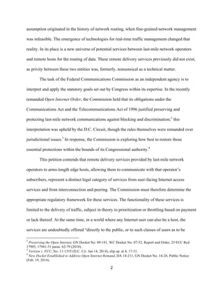 assumption originated in the history of network routing, when fine-grained network management 
was infeasible. The emergence of technologies for real-time traffic management changed that 
reality. In its place is a new universe of potential services between last-mile network operators 
and remote hosts for the routing of data. These remote delivery services previously did not exist, 
as privity between these two entities was, formerly, nonsensical as a technical matter. 
The task of the Federal Communications Commission as an independent agency is to 
interpret and apply the statutory goals set out by Congress within its expertise. In the recently 
remanded Open Internet Order, the Commission held that its obligations under the 
Communications Act and the Telecommunications Act of 1996 justified preserving and 
protecting last-mile network communications against blocking and discrimination;2 this 
interpretation was upheld by the D.C. Circuit, though the rules themselves were remanded over 
jurisdictional issues.3 In response, the Commission is exploring how best to restore those 
essential protections within the bounds of its Congressional authority.4 
This petition contends that remote delivery services provided by last-mile network 
operators to arms-length edge hosts, allowing them to communicate with that operator’s 
subscribers, represent a distinct legal category of services from user-facing Internet access 
services and from interconnection and peering. The Commission must therefore determine the 
appropriate regulatory framework for these services. The functionality of these services is 
limited to the delivery of traffic, subject in theory to prioritization or throttling based on payment 
or lack thereof. At the same time, in a world where any Internet user can also be a host, the 
services are undoubtedly offered “directly to the public, or to such classes of users as to be 
2 Preserving the Open Internet, GN Docket No. 09-191, WC Docket No. 07-52, Report and Order, 25 FCC Rcd 
17905, 17941-51 paras. 62-79 (2010). 
3 Verizon v. FCC, No. 11-1355 (D.C. Cir. Jan 14, 2014), slip op. at 4, 17-31. 
4 New Docket Established to Address Open Internet Remand, DA 14-211, GN Docket No. 14-28, Public Notice 
(Feb. 19, 2014). 
2 
 