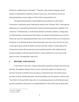 effectively available directly to the public.”5 Therefore, under statutory language and past 
decades of interpretation as upheld by numerous court cases, remote delivery services are 
telecommunications services subject to Title II of the Communications Act. 
The proposed determination would establish clear jurisdiction for achieving the 
Commission’s stated policy goals, furthering the statutory duty of Section 706 to “encourage the 
deployment on a reasonable and timely basis of advanced telecommunications capability to all 
Americans.”6 Simultaneously, it would clearly delineate Commission authority, creating space 
for experimentation with pricing and other features of consumer-facing Internet access services, 
while at the same time separating information-only services further from the core of Commission 
jurisdiction. It would bring American telecommunications law more in line with the rest of the 
world, improving the climate for global investment and trade. Finally, it would empower the 
Commission to protect the pro-innovation, pro-competition benefits of the original network 
routing assumptions, while allowing the Internet’s various markets for services across many 
layers to evolve, with appropriate supervision. 
3 
I. HISTORY AND CHANGE 
In the Internet’s early years, routing of data packets operated according to the end-to-end 
principle. One endpoint (whether client or server) would send a packet to its Internet access 
provider; the packet would then travel according to a determined route to the Internet access 
provider serving its intended destination, and all intermediary network operators would use their 
“best efforts” to forward traffic along. Once at its terminating network, the final Internet access 
provider would deliver the packet to its intended destination. Some of the steps along this path 
5 47 U.S.C. § 153(53). 
6 47 U.S.C. § 1302. 
 