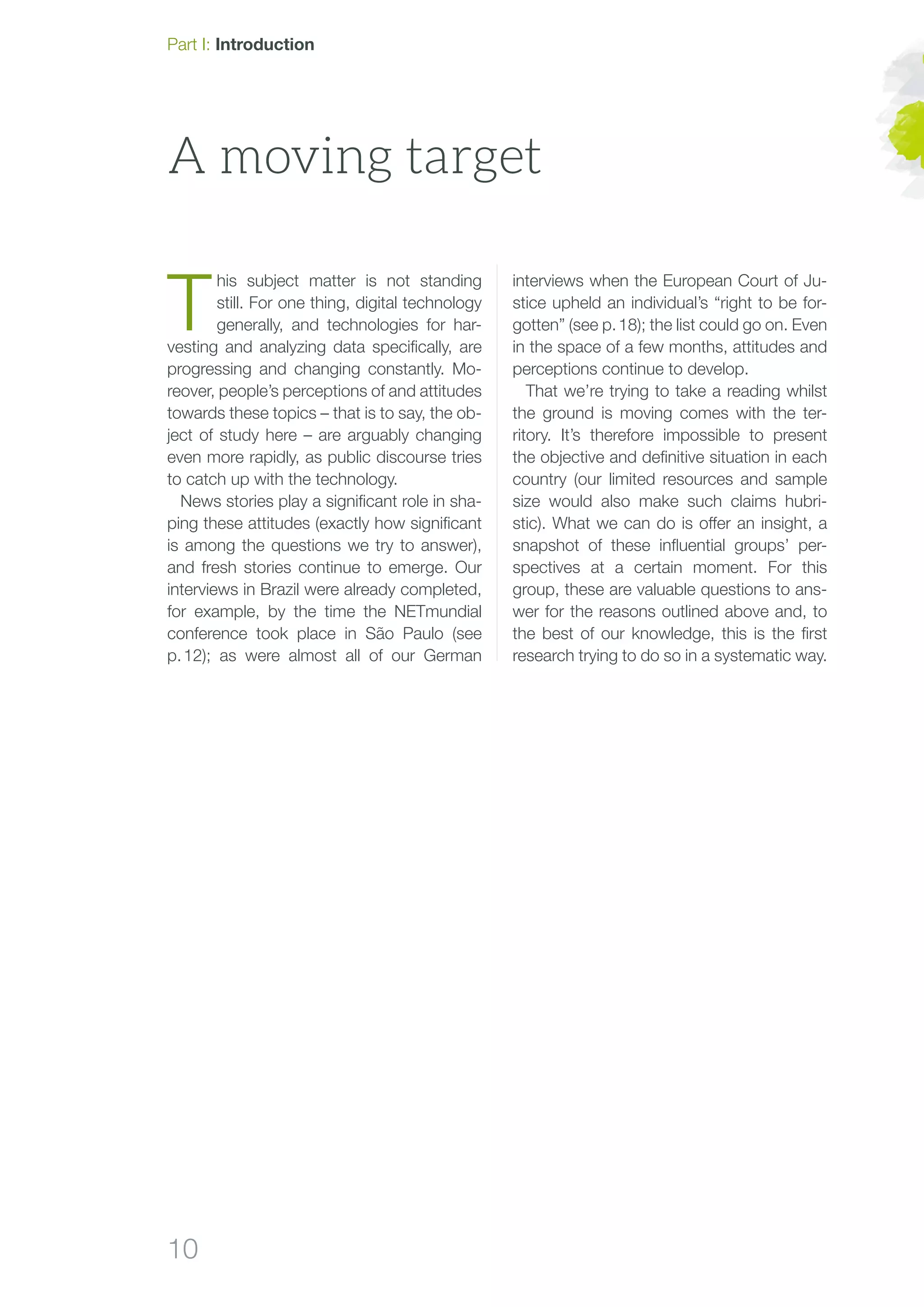 10
A moving target
interviews when the European Court of Ju-
stice upheld an individual’s “right to be for-
gotten” (see p. 18); the list could go on. Even
in the space of a few months, attitudes and
perceptions continue to develop.
That we’re trying to take a reading whilst
the ground is moving comes with the ter-
ritory. It’s therefore impossible to present
the objective and definitive situation in each
country (our limited resources and sample
size would also make such claims hubri-
stic). What we can do is offer an insight, a
snapshot of these influential groups’ per-
spectives at a certain moment. For this
group, these are valuable questions to ans-
wer for the reasons outlined above and, to
the best of our knowledge, this is the first
research trying to do so in a systematic way.
T
his subject matter is not standing
still. For one thing, digital technology
generally, and technologies for har-
vesting and analyzing data specifically, are
progressing and changing constantly. Mo-
reover, people’s perceptions of and attitudes
towards these topics – that is to say, the ob-
ject of study here – are arguably changing
even more rapidly, as public discourse tries
to catch up with the technology.
News stories play a significant role in sha-
ping these attitudes (exactly how significant
is among the questions we try to answer),
and fresh stories continue to emerge. Our
interviews in Brazil were already completed,
for example, by the time the NETmundial
conference took place in São Paulo (see
p. 12); as were almost all of our German
Part I: Introduction
 