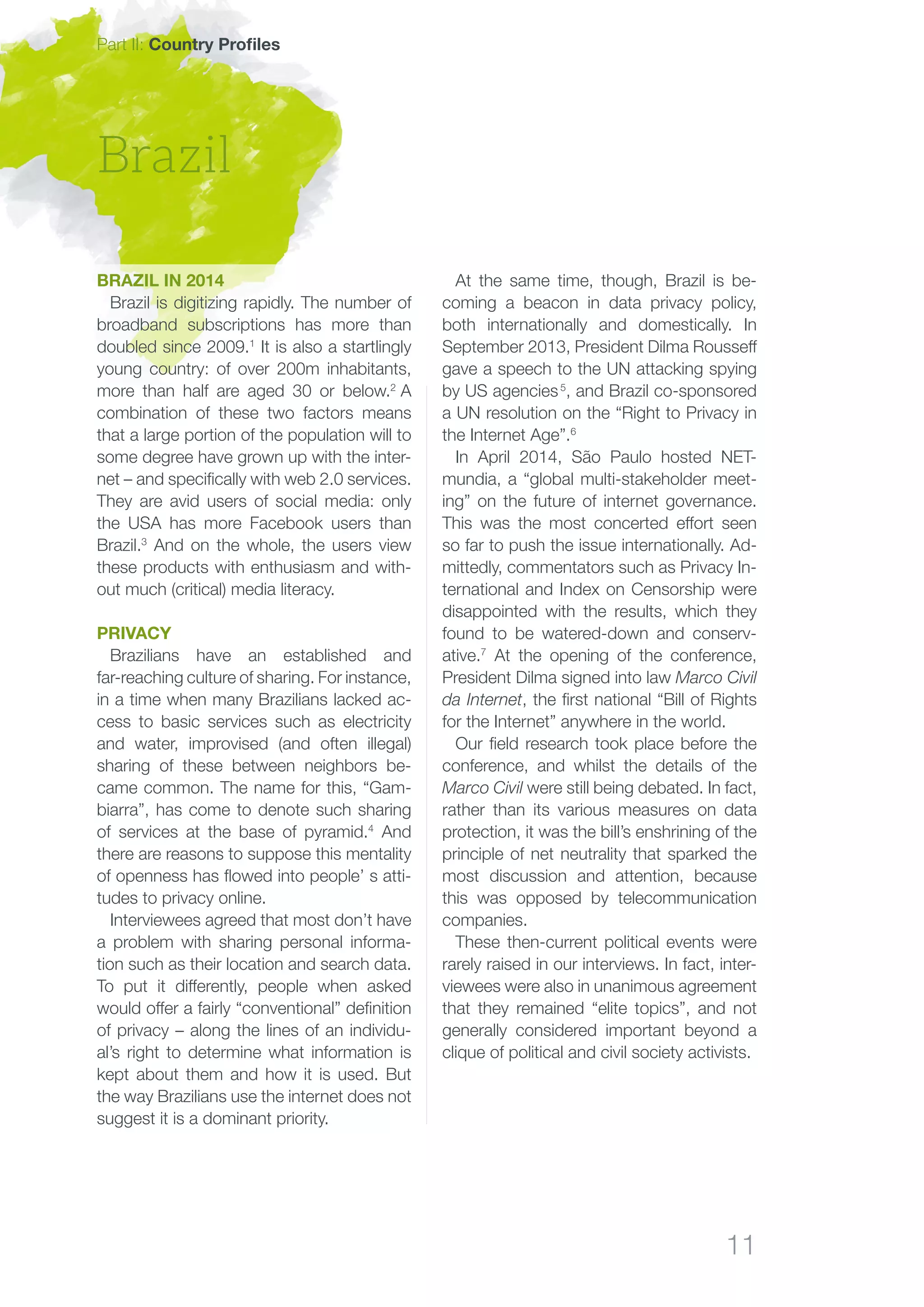 11
Brazil
Part II: Country Profiles
At the same time, though, Brazil is be-
coming a beacon in data privacy policy,
both internationally and domestically. In
September 2013, President Dilma Rousseff
gave a speech to the UN attacking spying
by US agencies 5
, and Brazil co-sponsored
a UN resolution on the “Right to Privacy in
the Internet Age”.6
In April 2014, São Paulo hosted NET-
mundia, a “global multi-stakeholder meet-
ing” on the future of internet governance.
This was the most concerted effort seen
so far to push the issue internationally. Ad-
mittedly, commentators such as Privacy In-
ternational and Index on Censorship were
disappointed with the results, which they
found to be watered-down and conserv-
ative.7
At the opening of the conference,
President Dilma signed into law Marco Civil
da Internet, the first national “Bill of Rights
for the Internet” anywhere in the world.
Our field research took place before the
conference, and whilst the details of the
Marco Civil were still being debated. In fact,
rather than its various measures on data
protection, it was the bill’s enshrining of the
principle of net neutrality that sparked the
most discussion and attention, because
this was opposed by telecommunication
companies.
These then-current political events were
rarely raised in our interviews. In fact, inter-
viewees were also in unanimous agreement
that they remained “elite topics”, and not
generally considered important beyond a
clique of political and civil society activists.
Brazil in 2014
Brazil is digitizing rapidly. The number of
broadband subscriptions has more than
doubled since 2009.1
It is also a startlingly
young country: of over 200m inhabitants,
more than half are aged 30 or below.2
A
combination of these two factors means
that a large portion of the population will to
some degree have grown up with the inter-
net – and specifically with web 2.0 services.
They are avid users of social media: only
the USA has more Facebook users than
Brazil.3
And on the whole, the users view
these products with enthusiasm and with-
out much (critical) media literacy.
Privacy
Brazilians have an established and
far-reaching culture of sharing. For instance,
in a time when many Brazilians lacked ac-
cess to basic services such as electricity
and water, improvised (and often illegal)
sharing of these between neighbors be-
came common. The name for this, “Gam-
biarra”, has come to denote such sharing
of services at the base of pyramid.4
And
there are reasons to suppose this mentality
of openness has flowed into people’ s atti-
tudes to privacy online.
Interviewees agreed that most don’t have
a problem with sharing personal informa-
tion such as their location and search data.
To put it differently, people when asked
would offer a fairly “conventional” definition
of privacy – along the lines of an individu-
al’s right to determine what information is
kept about them and how it is used. But
the way Brazilians use the internet does not
suggest it is a dominant priority.
 