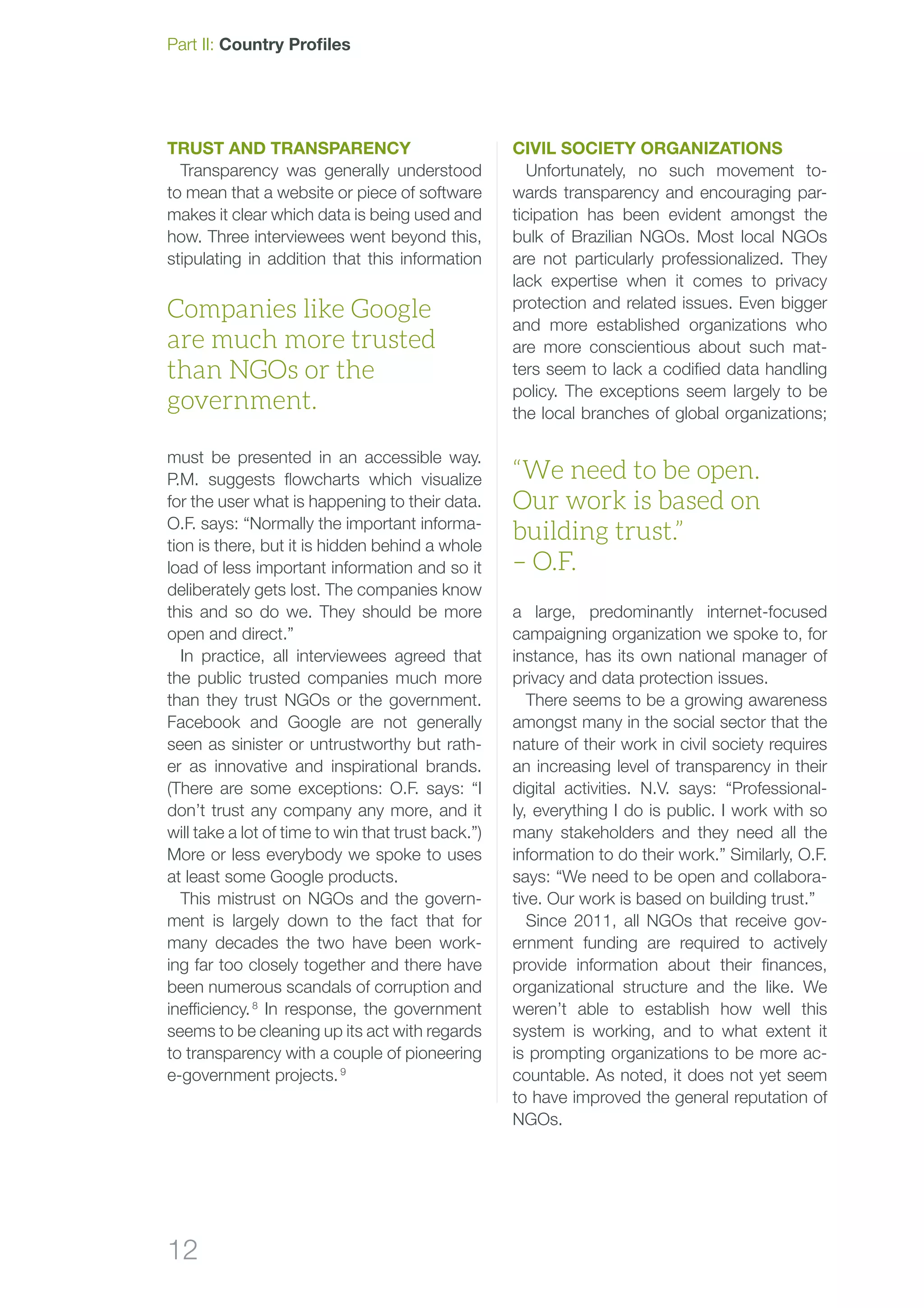 12
Part II: Country Profiles
Trust and transparency
Transparency was generally understood
to mean that a website or piece of software
makes it clear which data is being used and
how. Three interviewees went beyond this,
stipulating in addition that this information
must be presented in an accessible way.
P.M. suggests flowcharts which visualize
for the user what is happening to their data.
O.F. says: “Normally the important informa-
tion is there, but it is hidden behind a whole
load of less important information and so it
deliberately gets lost. The companies know
this and so do we. They should be more
open and direct.”
In practice, all interviewees agreed that
the public trusted companies much more
than they trust NGOs or the government.
Facebook and Google are not generally
seen as sinister or untrustworthy but rath-
er as innovative and inspirational brands.
(There are some exceptions: O.F. says: “I
don’t trust any company any more, and it
will take a lot of time to win that trust back.”)
More or less everybody we spoke to uses
at least some Google products.
This mistrust on NGOs and the govern-
ment is largely down to the fact that for
many decades the two have been work-
ing far too closely together and there have
been numerous scandals of corruption and
inefficiency. 8
In response, the government
seems to be cleaning up its act with regards
to transparency with a couple of pioneering
e-government projects. 9
CIVIL SOCIETY ORGANIZATIONS
Unfortunately, no such movement to-
wards transparency and encouraging par-
ticipation has been evident amongst the
bulk of Brazilian NGOs. Most local NGOs
are not particularly professionalized. They
lack expertise when it comes to privacy
protection and related issues. Even bigger
and more established organizations who
are more conscientious about such mat-
ters seem to lack a codified data handling
policy. The exceptions seem largely to be
the local branches of global organizations;
a large, predominantly internet-focused
campaigning organization we spoke to, for
instance, has its own national manager of
privacy and data protection issues.
There seems to be a growing awareness
amongst many in the social sector that the
nature of their work in civil society requires
an increasing level of transparency in their
digital activities. N.V. says: “Professional-
ly, everything I do is public. I work with so
many stakeholders and they need all the
information to do their work.” Similarly, O.F.
says: “We need to be open and collabora-
tive. Our work is based on building trust.”
Since 2011, all NGOs that receive gov-
ernment funding are required to actively
provide information about their finances,
organizational structure and the like. We
weren’t able to establish how well this
system is working, and to what extent it
is prompting organizations to be more ac-
countable. As noted, it does not yet seem
to have improved the general reputation of
NGOs.
Companies like Google
are much more trusted
than NGOs or the
government.
“We need to be open.
Our work is based on
building trust.”
– O.F.
 