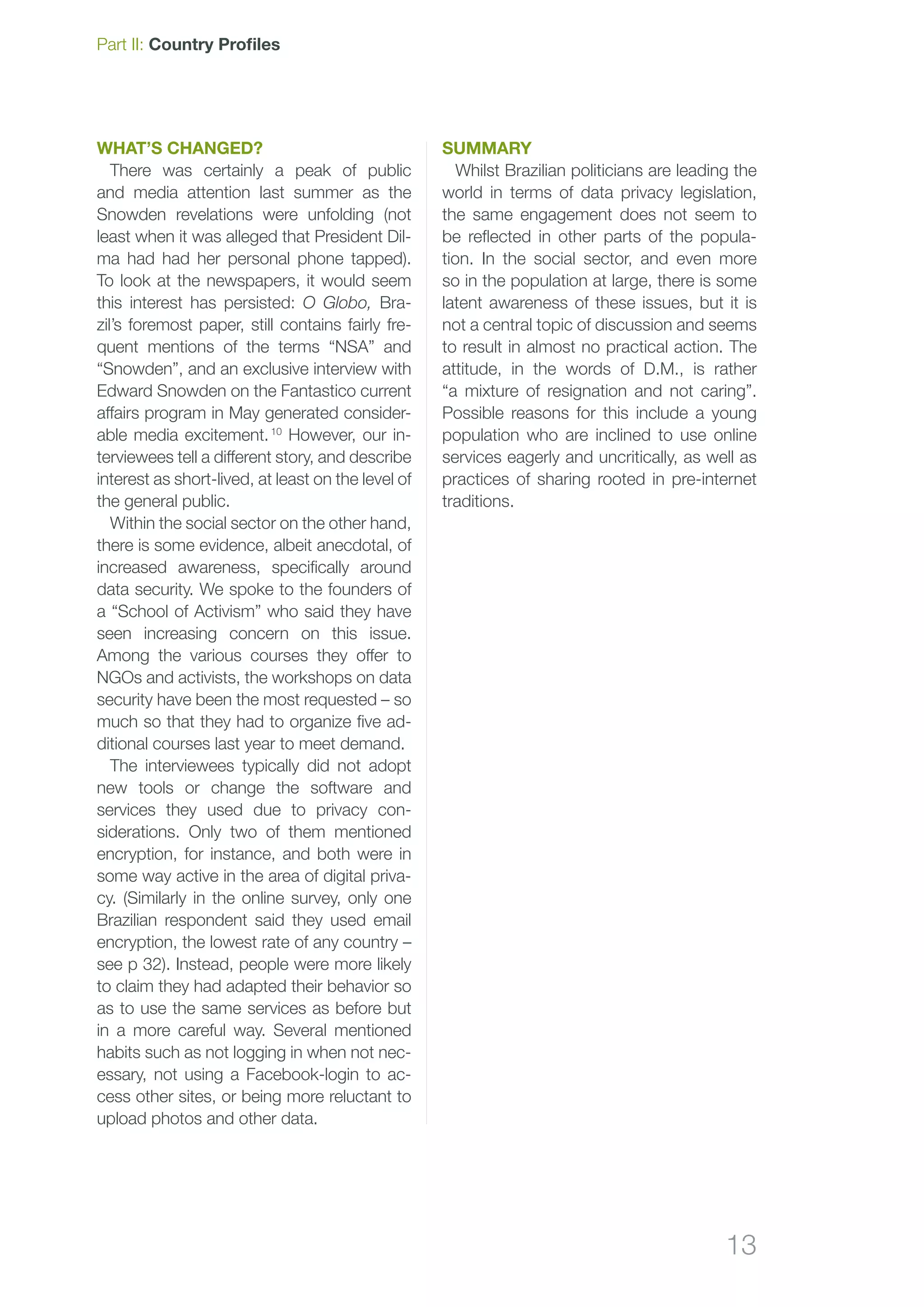 13
Part II: Country Profiles
What’s changed?
There was certainly a peak of public
and media attention last summer as the
Snowden revelations were unfolding (not
least when it was alleged that President Dil-
ma had had her personal phone tapped).
To look at the newspapers, it would seem
this interest has persisted: O Globo, Bra-
zil’s foremost paper, still contains fairly fre-
quent mentions of the terms “NSA” and
“Snowden”, and an exclusive interview with
Edward Snowden on the Fantastico current
affairs program in May generated consider-
able media excitement. 10
However, our in-
terviewees tell a different story, and describe
interest as short-lived, at least on the level of
the general public.
Within the social sector on the other hand,
there is some evidence, albeit anecdotal, of
increased awareness, specifically around
data security. We spoke to the founders of
a “School of Activism” who said they have
seen increasing concern on this issue.
Among the various courses they offer to
NGOs and activists, the workshops on data
security have been the most requested – so
much so that they had to organize five ad-
ditional courses last year to meet demand.
The interviewees typically did not adopt
new tools or change the software and
services they used due to privacy con-
siderations. Only two of them mentioned
encryption, for instance, and both were in
some way active in the area of digital priva-
cy. (Similarly in the online survey, only one
Brazilian respondent said they used email
encryption, the lowest rate of any country –
see p 32). Instead, people were more likely
to claim they had adapted their behavior so
as to use the same services as before but
in a more careful way. Several mentioned
habits such as not logging in when not nec-
essary, not using a Facebook-login to ac-
cess other sites, or being more reluctant to
upload photos and other data.
Summary
Whilst Brazilian politicians are leading the
world in terms of data privacy legislation,
the same engagement does not seem to
be reflected in other parts of the popula-
tion. In the social sector, and even more
so in the population at large, there is some
latent awareness of these issues, but it is
not a central topic of discussion and seems
to result in almost no practical action. The
attitude, in the words of D.M., is rather
“a mixture of resignation and not caring”.
Possible reasons for this include a young
population who are inclined to use online
services eagerly and uncritically, as well as
practices of sharing rooted in pre-internet
traditions.
 