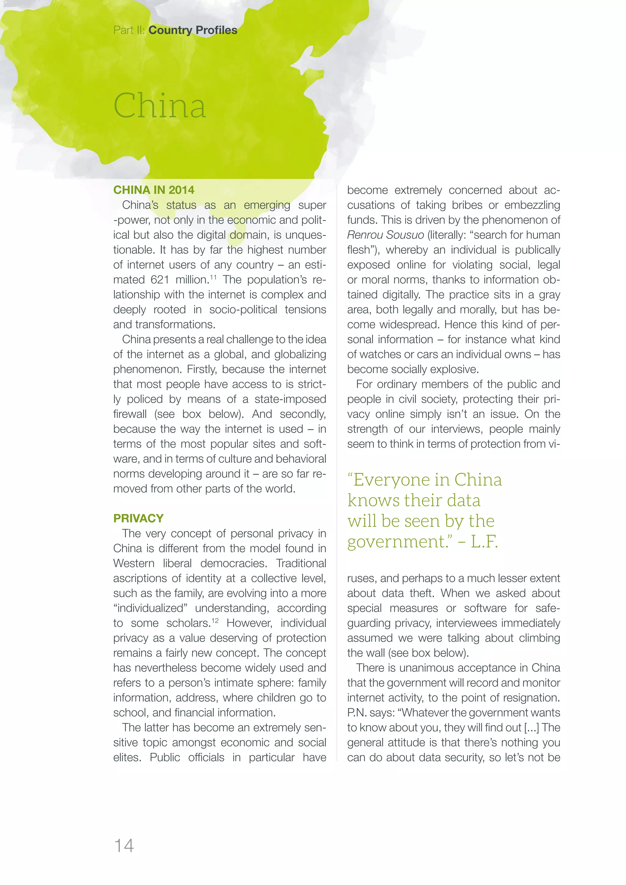 14
become extremely concerned about ac-
cusations of taking bribes or embezzling
funds. This is driven by the phenomenon of
Renrou Sousuo (literally: “search for human
flesh”), whereby an individual is publically
exposed online for violating social, legal
or moral norms, thanks to information ob-
tained digitally. The practice sits in a gray
area, both legally and morally, but has be-
come widespread. Hence this kind of per-
sonal information – for instance what kind
of watches or cars an individual owns – has
become socially explosive.
For ordinary members of the public and
people in civil society, protecting their pri-
vacy online simply isn’t an issue. On the
strength of our interviews, people mainly
seem to think in terms of protection from vi-
ruses, and perhaps to a much lesser extent
about data theft. When we asked about
special measures or software for safe-
guarding privacy, interviewees immediately
assumed we were talking about climbing
the wall (see box below).
There is unanimous acceptance in China
that the government will record and monitor
internet activity, to the point of resignation.
P.N. says: “Whatever the government wants
to know about you, they will find out [...] The
general attitude is that there’s nothing you
can do about data security, so let’s not be
China
“Everyone in China
knows their data
will be seen by the
government.” – L.F.
China in 2014
China’s status as an emerging super
-power, not only in the economic and polit-
ical but also the digital domain, is unques-
tionable. It has by far the highest number
of internet users of any country – an esti-
mated 621 million.11
The population’s re-
lationship with the internet is complex and
deeply rooted in socio-political tensions
and transformations.
China presents a real challenge to the idea
of the internet as a global, and globalizing
phenomenon. Firstly, because the internet
that most people have access to is strict-
ly policed by means of a state-imposed
firewall (see box below). And secondly,
because the way the internet is used – in
terms of the most popular sites and soft-
ware, and in terms of culture and behavioral
norms developing around it – are so far re-
moved from other parts of the world.
Privacy
The very concept of personal privacy in
China is different from the model found in
Western liberal democracies. Traditional
ascriptions of identity at a collective level,
such as the family, are evolving into a more
“individualized” understanding, according
to some scholars.12
However, individual
privacy as a value deserving of protection
remains a fairly new concept. The concept
has nevertheless become widely used and
refers to a person’s intimate sphere: family
information, address, where children go to
school, and financial information.
The latter has become an extremely sen-
sitive topic amongst economic and social
elites. Public officials in particular have
Part II: Country Profiles
 