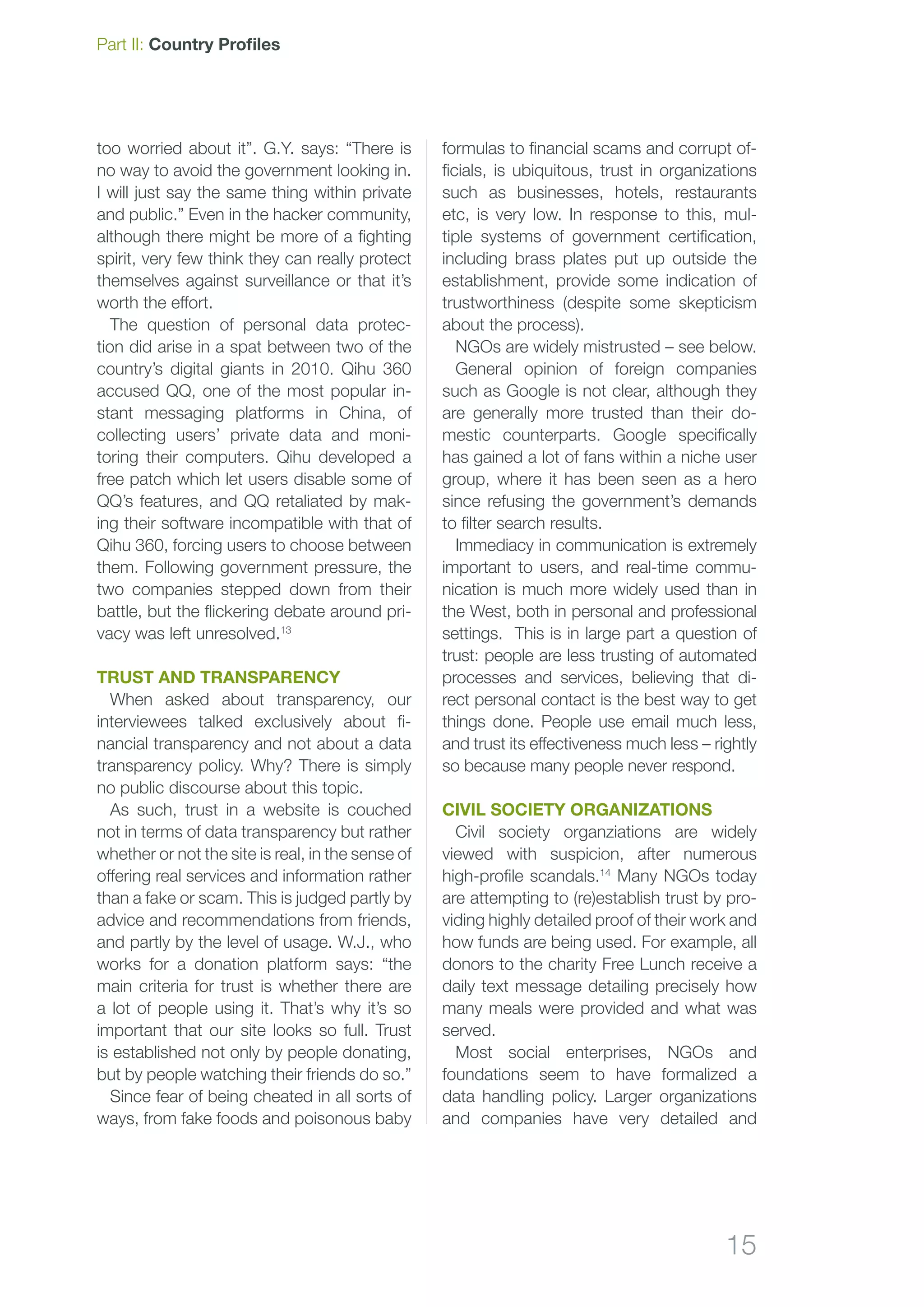 15
Part II: Country Profiles
formulas to financial scams and corrupt of-
ficials, is ubiquitous, trust in organizations
such as businesses, hotels, restaurants
etc, is very low. In response to this, mul-
tiple systems of government certification,
including brass plates put up outside the
establishment, provide some indication of
trustworthiness (despite some skepticism
about the process).
NGOs are widely mistrusted – see below.
General opinion of foreign companies
such as Google is not clear, although they
are generally more trusted than their do-
mestic counterparts. Google specifically
has gained a lot of fans within a niche user
group, where it has been seen as a hero
since refusing the government’s demands
to filter search results.
Immediacy in communication is extremely
important to users, and real-time commu-
nication is much more widely used than in
the West, both in personal and professional
settings. This is in large part a question of
trust: people are less trusting of automated
processes and services, believing that di-
rect personal contact is the best way to get
things done. People use email much less,
and trust its effectiveness much less – rightly
so because many people never respond.
Civil society organizations
Civil society organziations are widely
viewed with suspicion, after numerous
high-profile scandals.14
Many NGOs today
are attempting to (re)establish trust by pro-
viding highly detailed proof of their work and
how funds are being used. For example, all
donors to the charity Free Lunch receive a
daily text message detailing precisely how
many meals were provided and what was
served.
Most social enterprises, NGOs and
foundations seem to have formalized a
data handling policy. Larger organizations
and companies have very detailed and
too worried about it”. G.Y. says: “There is
no way to avoid the government looking in.
I will just say the same thing within private
and public.” Even in the hacker community,
although there might be more of a fighting
spirit, very few think they can really protect
themselves against surveillance or that it’s
worth the effort.
The question of personal data protec-
tion did arise in a spat between two of the
country’s digital giants in 2010. Qihu 360
accused QQ, one of the most popular in-
stant messaging platforms in China, of
collecting users’ private data and moni-
toring their computers. Qihu developed a
free patch which let users disable some of
QQ’s features, and QQ retaliated by mak-
ing their software incompatible with that of
Qihu 360, forcing users to choose between
them. Following government pressure, the
two companies stepped down from their
battle, but the flickering debate around pri-
vacy was left unresolved.13
Trust and transparency
When asked about transparency, our
interviewees talked exclusively about fi-
nancial transparency and not about a data
transparency policy. Why? There is simply
no public discourse about this topic.
As such, trust in a website is couched
not in terms of data transparency but rather
whether or not the site is real, in the sense of
offering real services and information rather
than a fake or scam. This is judged partly by
advice and recommendations from friends,
and partly by the level of usage. W.J., who
works for a donation platform says: “the
main criteria for trust is whether there are
a lot of people using it. That’s why it’s so
important that our site looks so full. Trust
is established not only by people donating,
but by people watching their friends do so.”
Since fear of being cheated in all sorts of
ways, from fake foods and poisonous baby
 