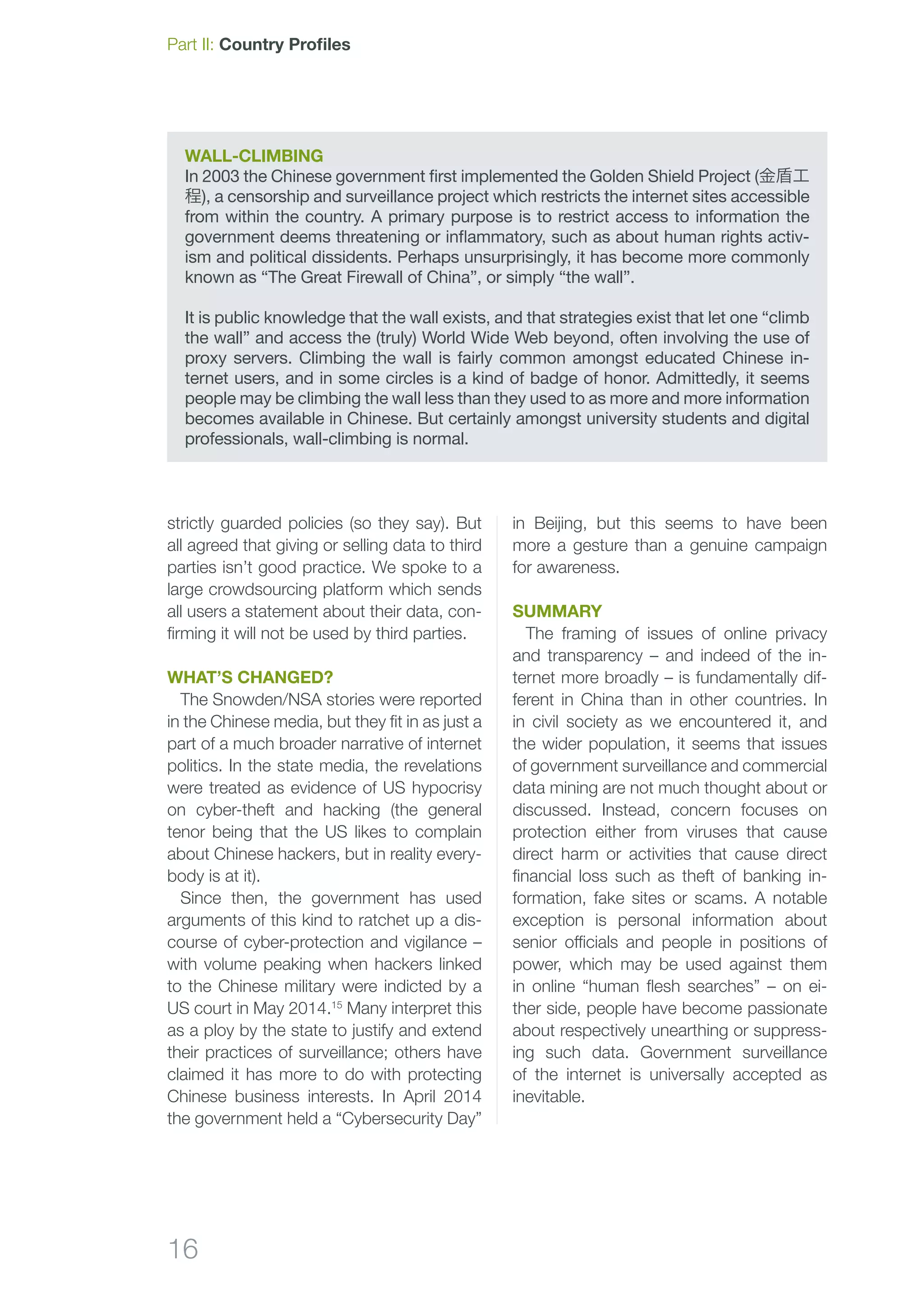 16
Part II: Country Profiles
strictly guarded policies (so they say). But
all agreed that giving or selling data to third
parties isn’t good practice. We spoke to a
large crowdsourcing platform which sends
all users a statement about their data, con-
firming it will not be used by third parties.
What’s changed?
The Snowden/NSA stories were reported
in the Chinese media, but they fit in as just a
part of a much broader narrative of internet
politics. In the state media, the revelations
were treated as evidence of US hypocrisy
on cyber-theft and hacking (the general
tenor being that the US likes to complain
about Chinese hackers, but in reality every­
body is at it).
Since then, the government has used
arguments of this kind to ratchet up a dis-
course of cyber-protection and vigilance –
with volume peaking when hackers linked
to the Chinese military were indicted by a
US court in May 2014.15
Many interpret this
as a ploy by the state to justify and extend
their practices of surveillance; others have
claimed it has more to do with protecting
Chinese business interests. In April 2014
the government held a “Cybersecurity Day”
Wall-Climbing
In 2003 the Chinese government first implemented the Golden Shield Project (金盾工
程), a censorship and surveillance project which restricts the internet sites accessible
from within the country. A primary purpose is to restrict access to information the
government deems threatening or inflammatory, such as about human rights activ-
ism and political dissidents. Perhaps unsurprisingly, it has become more commonly
known as “The Great Firewall of China”, or simply “the wall”.
It is public knowledge that the wall exists, and that strategies exist that let one “climb
the wall” and access the (truly) World Wide Web beyond, often involving the use of
proxy servers. Climbing the wall is fairly common amongst educated Chinese in-
ternet users, and in some circles is a kind of badge of honor. Admittedly, it seems
people may be climbing the wall less than they used to as more and more information
becomes available in Chinese. But certainly amongst university students and digital
professionals, wall-climbing is normal.
in Beijing, but this seems to have been
more a gesture than a genuine campaign
for awareness.
Summary
The framing of issues of online privacy
and transparency – and indeed of the in-
ternet more broadly – is fundamentally dif-
ferent in China than in other countries. In
in civil society as we encountered it, and
the wider population, it seems that issues
of government surveillance and commercial
data mining are not much thought about or
discussed. Instead, concern focuses on
protection either from viruses that cause
direct harm or activities that cause direct
financial loss such as theft of banking in-
formation, fake sites or scams. A notable
exception is personal information about
senior officials and people in positions of
power, which may be used against them
in online “human flesh searches” – on ei­
ther side, people have become passionate
about respectively unearthing or suppress-
ing such data. Government surveillance
of the internet is universally accepted as
inevitable.
 