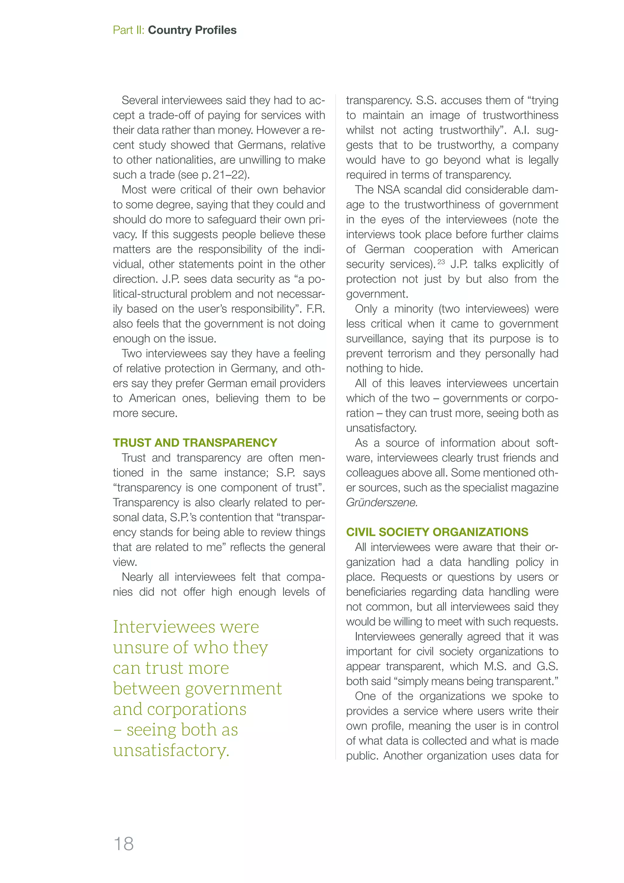18
Part II: Country Profiles
Several interviewees said they had to ac-
cept a trade-off of paying for services with
their data rather than money. However a re-
cent study showed that Germans, relative
to other nationalities, are unwilling to make
such a trade (see p. 21–22).
Most were critical of their own behavior
to some degree, saying that they could and
should do more to safeguard their own pri-
vacy. If this suggests people believe these
matters are the responsibility of the indi-
vidual, other statements point in the other
direction. J.P. sees data security as “a po-
litical-structural problem and not necessar-
ily based on the user’s responsibility”. F.R.
also feels that the government is not doing
enough on the issue.
Two interviewees say they have a feeling
of relative protection in Germany, and oth-
ers say they prefer German email providers
to American ones, believing them to be
more secure.
Trust and transparency
Trust and transparency are often men-
tioned in the same instance; S.P. says
“transparency is one component of trust”.
Transparency is also clearly related to per-
sonal data, S.P.’s contention that “transpar-
ency stands for being able to review things
that are related to me” reflects the general
view.
Nearly all interviewees felt that compa-
nies did not offer high enough levels of
transparency. S.S. accuses them of “trying
to maintain an image of trustworthiness
whilst not acting trustworthily”. A.I. sug-
gests that to be trustworthy, a company
would have to go beyond what is legally
required in terms of transparency.
The NSA scandal did considerable dam-
age to the trustworthiness of government
in the eyes of the interviewees (note the
interviews took place before further claims
of German cooperation with American
security services). 23
J.P. talks explicitly of
protection not just by but also from the
government.
Only a minority (two interviewees) were
less critical when it came to government
surveillance, saying that its purpose is to
prevent terrorism and they personally had
nothing to hide.
All of this leaves interviewees uncertain
which of the two – governments or corpo-
ration – they can trust more, seeing both as
unsatisfactory.
As a source of information about soft-
ware, interviewees clearly trust friends and
colleagues above all. Some mentioned oth-
er sources, such as the specialist magazine
Gründerszene.
civil society organizations
All interviewees were aware that their or-
ganization had a data handling policy in
place. Requests or questions by users or
beneficiaries regarding data handling were
not common, but all interviewees said they
would be willing to meet with such requests.
Interviewees generally agreed that it was
important for civil society organizations to
appear transparent, which M.S. and G.S.
both said “simply means being transparent.”
One of the organizations we spoke to
provides a service where users write their
own profile, meaning the user is in control
of what data is collected and what is made
public. Another organization uses data for
Interviewees were
unsure of who they
can trust more
between government
and corporations
– seeing both as
unsatisfactory.
 