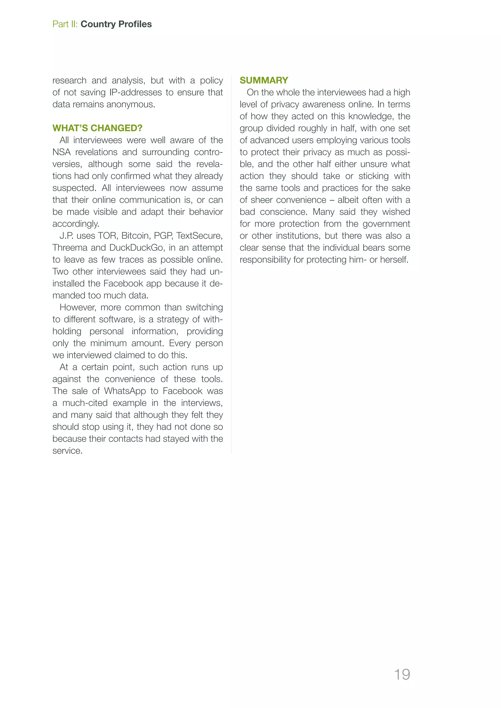 19
Part II: Country Profiles
research and analysis, but with a policy
of not saving IP-addresses to ensure that
data remains anonymous.
What’s changed?
All interviewees were well aware of the
NSA revelations and surrounding contro-
versies, although some said the revela-
tions had only confirmed what they already
suspected. All interviewees now assume
that their online communication is, or can
be made visible and adapt their behavior
accordingly.
J.P. uses TOR, Bitcoin, PGP, TextSecure,
Threema and DuckDuckGo, in an attempt
to leave as few traces as possible online.
Two other interviewees said they had un-
installed the Facebook app because it de-
manded too much data.
However, more common than switching
to different software, is a strategy of with-
holding personal information, providing
only the minimum amount. Every person
we interviewed claimed to do this.
At a certain point, such action runs up
against the convenience of these tools.
The sale of WhatsApp to Facebook was
a much-cited example in the interviews,
and many said that although they felt they
should stop using it, they had not done so
because their contacts had stayed with the
service.
Summary
On the whole the interviewees had a high
level of privacy awareness online. In terms
of how they acted on this knowledge, the
group divided roughly in half, with one set
of advanced users employing various tools
to protect their privacy as much as possi-
ble, and the other half either unsure what
action they should take or sticking with
the same tools and practices for the sake
of sheer convenience – albeit often with a
bad conscience. Many said they wished
for more protection from the government
or other institutions, but there was also a
clear sense that the individual bears some
responsibility for protecting him- or herself.
 