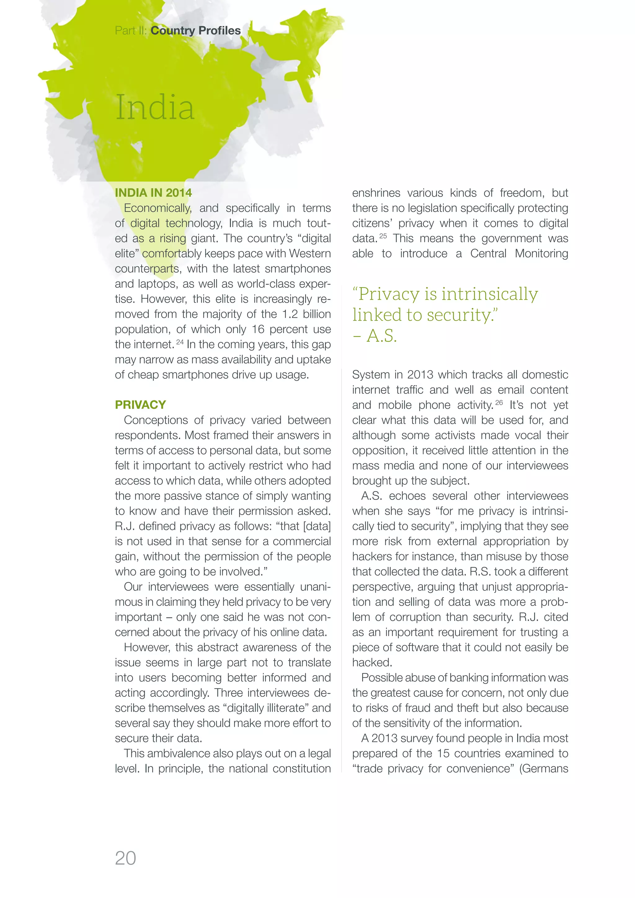 20
Part II: Country Profiles
enshrines various kinds of freedom, but
there is no legislation specifically protecting
citizens’ privacy when it comes to digital
data. 25
This means the government was
able to introduce a Central Monitoring
System in 2013 which tracks all domestic
internet traffic and well as email content
and mobile phone activity. 26
It’s not yet
clear what this data will be used for, and
although some activists made vocal their
opposition, it received little attention in the
mass media and none of our interviewees
brought up the subject.
A.S. echoes several other interviewees
when she says “for me privacy is intrinsi-
cally tied to security”, implying that they see
more risk from external appropriation by
hackers for instance, than misuse by those
that collected the data. R.S. took a different
perspective, arguing that unjust appropria-
tion and selling of data was more a prob-
lem of corruption than security. R.J. cited
as an important requirement for trusting a
piece of software that it could not easily be
hacked.
Possible abuse of banking information was
the greatest cause for concern, not only due
to risks of fraud and theft but also because
of the sensitivity of the information.
A 2013 survey found people in India most
prepared of the 15 countries examined to
“trade privacy for convenience” (Germans
India
“Privacy is intrinsically
linked to security.”
– A.S.
India in 2014
Economically, and specifically in terms
of digital technology, India is much tout-
ed as a rising giant. The country’s “digital
elite” comfortably keeps pace with Western
counterparts, with the latest smartphones
and laptops, as well as world-class exper-
tise. However, this elite is increasingly re-
moved from the majority of the 1.2 billion
population, of which only 16 percent use
the internet. 24
In the coming years, this gap
may narrow as mass availability and uptake
of cheap smartphones drive up usage.
Privacy
Conceptions of privacy varied between
respondents. Most framed their answers in
terms of access to personal data, but some
felt it important to actively restrict who had
access to which data, while others adopted
the more passive stance of simply wanting
to know and have their permission asked.
R.J. defined privacy as follows: “that [data]
is not used in that sense for a commercial
gain, without the permission of the people
who are going to be involved.”
Our interviewees were essentially unani-
mous in claiming they held privacy to be very
important – only one said he was not con-
cerned about the privacy of his online data.
However, this abstract awareness of the
issue seems in large part not to translate
into users becoming better informed and
acting accordingly. Three interviewees de-
scribe themselves as “digitally illiterate” and
several say they should make more effort to
secure their data.
This ambivalence also plays out on a legal
level. In principle, the national constitution
 