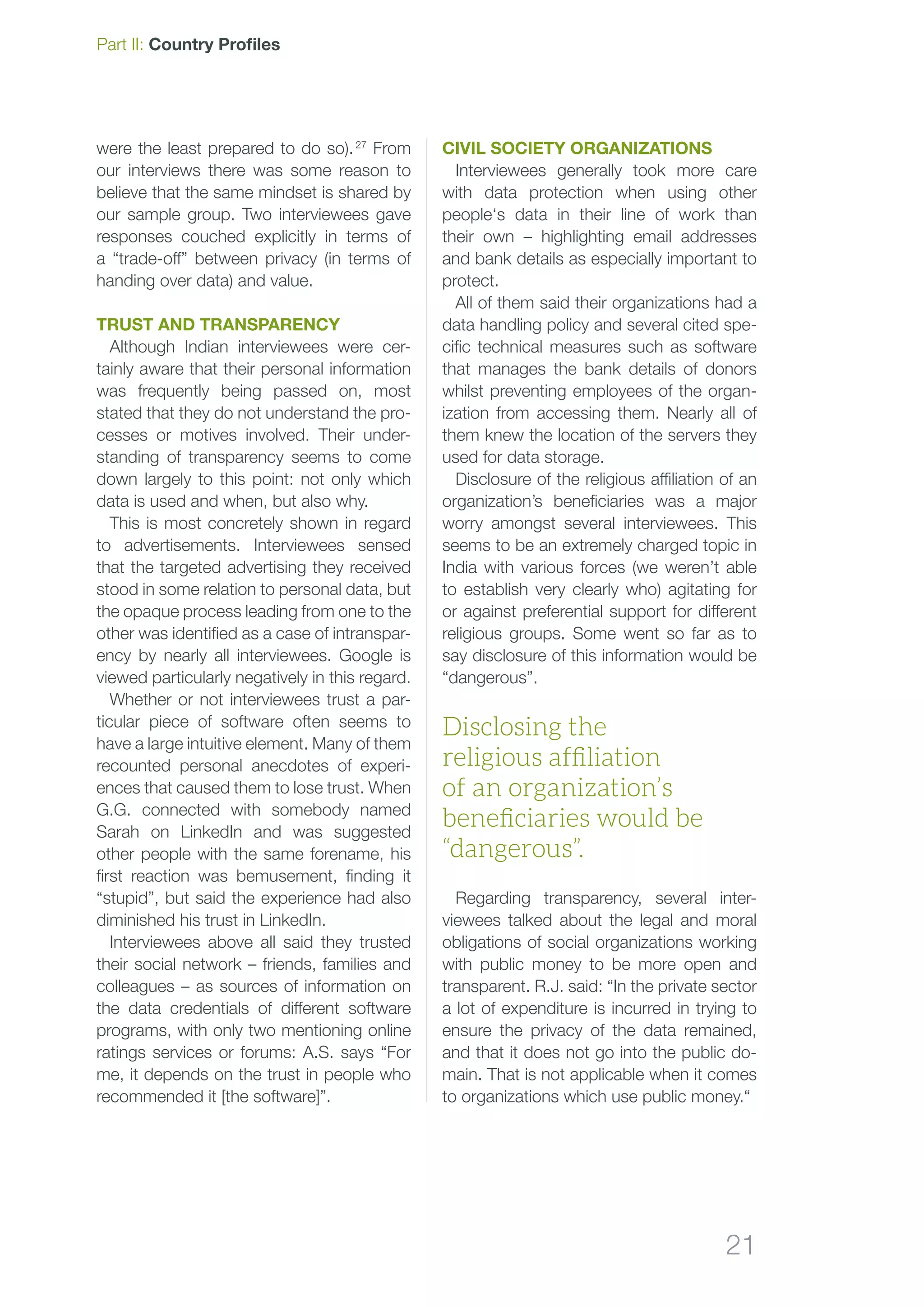 21
Part II: Country Profiles
were the least prepared to do so). 27
From
our interviews there was some reason to
believe that the same mindset is shared by
our sample group. Two interviewees gave
responses couched explicitly in terms of
a “trade-off” between privacy (in terms of
handing over data) and value.
Trust and transparency
Although Indian interviewees were cer-
tainly aware that their personal information
was frequently being passed on, most
stated that they do not understand the pro-
cesses or motives involved. Their under-
standing of transparency seems to come
down largely to this point: not only which
data is used and when, but also why.
This is most concretely shown in regard
to advertisements. Interviewees sensed
that the targeted advertising they received
stood in some relation to personal data, but
the opaque process leading from one to the
other was identified as a case of intranspar-
ency by nearly all interviewees. Google is
viewed particularly negatively in this regard.
Whether or not interviewees trust a par-
ticular piece of software often seems to
have a large intuitive element. Many of them
recounted personal anecdotes of experi-
ences that caused them to lose trust. When
G.G. connected with somebody named
Sarah on LinkedIn and was suggested
other people with the same forename, his
first reaction was bemusement, finding it
“stupid”, but said the experience had also
diminished his trust in LinkedIn.
Interviewees above all said they trusted
their social network – friends, families and
colleagues – as sources of information on
the data credentials of different software
programs, with only two mentioning online
ratings services or forums: A.S. says “For
me, it depends on the trust in people who
recommended it [the software]”.
Civil society organizations
Interviewees generally took more care
with data protection when using other
people‘s data in their line of work than
their own – highlighting email addresses
and bank details as especially important to
protect.
All of them said their organizations had a
data handling policy and several cited spe-
cific technical measures such as software
that manages the bank details of donors
whilst preventing employees of the organ-
ization from accessing them. Nearly all of
them knew the location of the servers they
used for data storage.
Disclosure of the religious affiliation of an
organization’s beneficiaries was a major
worry amongst several interviewees. This
seems to be an extremely charged topic in
India with various forces (we weren’t able
to establish very clearly who) agitating for
or against preferential support for different
religious groups. Some went so far as to
say disclosure of this information would be
“dangerous”.
Regarding transparency, several inter-
viewees talked about the legal and moral
obligations of social organizations working
with public money to be more open and
transparent. R.J. said: “In the private sector
a lot of expenditure is incurred in trying to
ensure the privacy of the data remained,
and that it does not go into the public do-
main. That is not applicable when it comes
to organizations which use public money.“
Disclosing the
religious affiliation
of an organization’s
beneficiaries would be
“dangerous”.
 