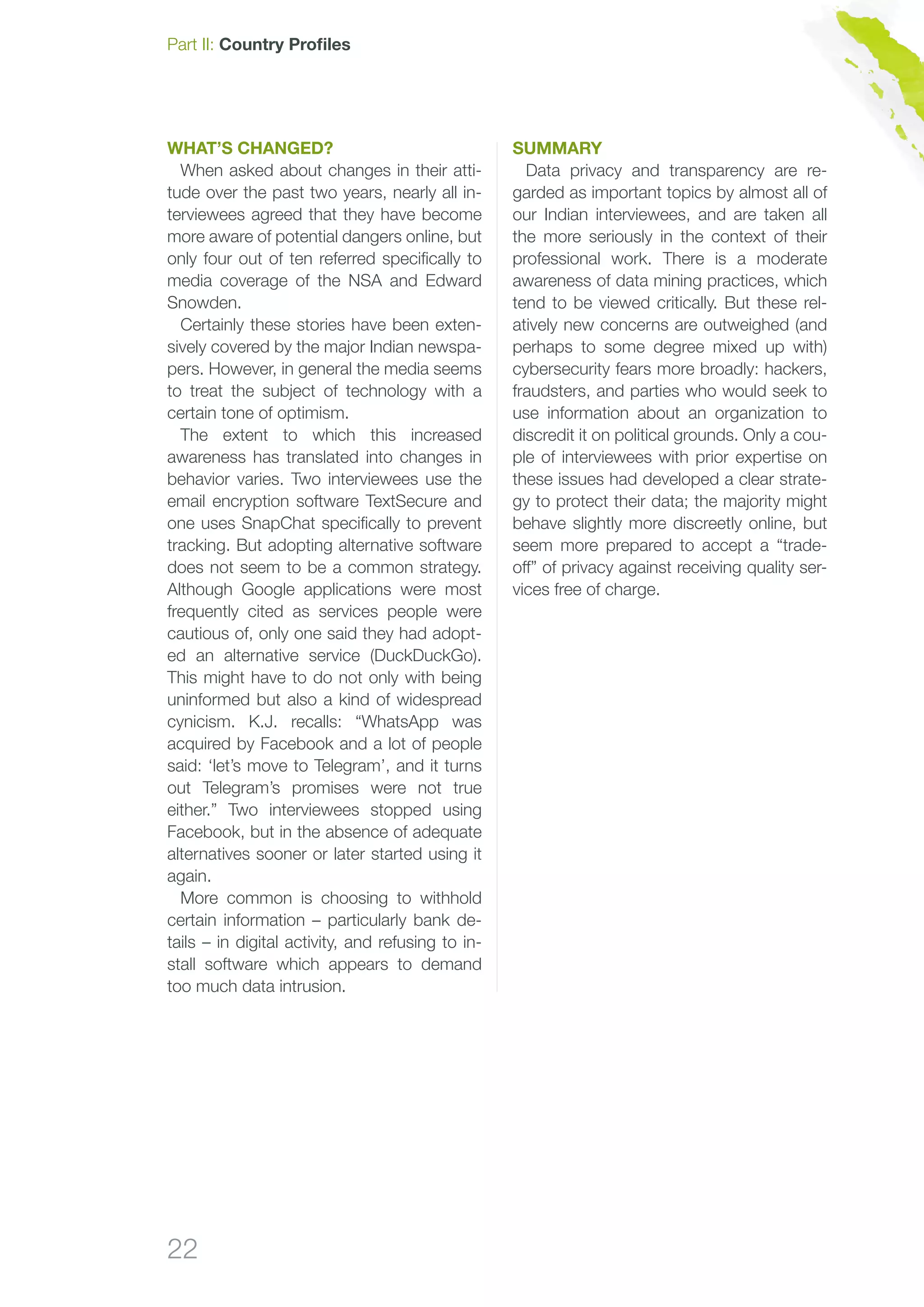 22
Part II: Country Profiles
What’s changed?
When asked about changes in their atti-
tude over the past two years, nearly all in-
terviewees agreed that they have become
more aware of potential dangers online, but
only four out of ten referred specifically to
media coverage of the NSA and Edward
Snowden.
Certainly these stories have been exten-
sively covered by the major Indian newspa-
pers. However, in general the media seems
to treat the subject of technology with a
certain tone of optimism.
The extent to which this increased
awareness has translated into changes in
behavior varies. Two interviewees use the
email encryption software TextSecure and
one uses SnapChat specifically to prevent
tracking. But adopting alternative software
does not seem to be a common strategy.
Although Google applications were most
frequently cited as services people were
cautious of, only one said they had adopt-
ed an alternative service (DuckDuckGo).
This might have to do not only with being
uninformed but also a kind of widespread
cynicism. K.J. recalls: “WhatsApp was
acquired by Facebook and a lot of people
said: ‘let’s move to Telegram’, and it turns
out Telegram’s promises were not true
either.” Two interviewees stopped using
Facebook, but in the absence of adequate
alternatives sooner or later started using it
again.
More common is choosing to withhold
certain information – particularly bank de-
tails – in digital activity, and refusing to in-
stall software which appears to demand
too much data intrusion.
Summary
Data privacy and transparency are re-
garded as important topics by almost all of
our Indian interviewees, and are taken all
the more seriously in the context of their
professional work. There is a moderate
awareness of data mining practices, which
tend to be viewed critically. But these rel-
atively new concerns are outweighed (and
perhaps to some degree mixed up with)
cybersecurity fears more broadly: hackers,
fraudsters, and parties who would seek to
use information about an organization to
discredit it on political grounds. Only a cou-
ple of interviewees with prior expertise on
these issues had developed a clear strate-
gy to protect their data; the majority might
behave slightly more discreetly online, but
seem more prepared to accept a “trade-
off” of privacy against receiving quality ser-
vices free of charge.
 
