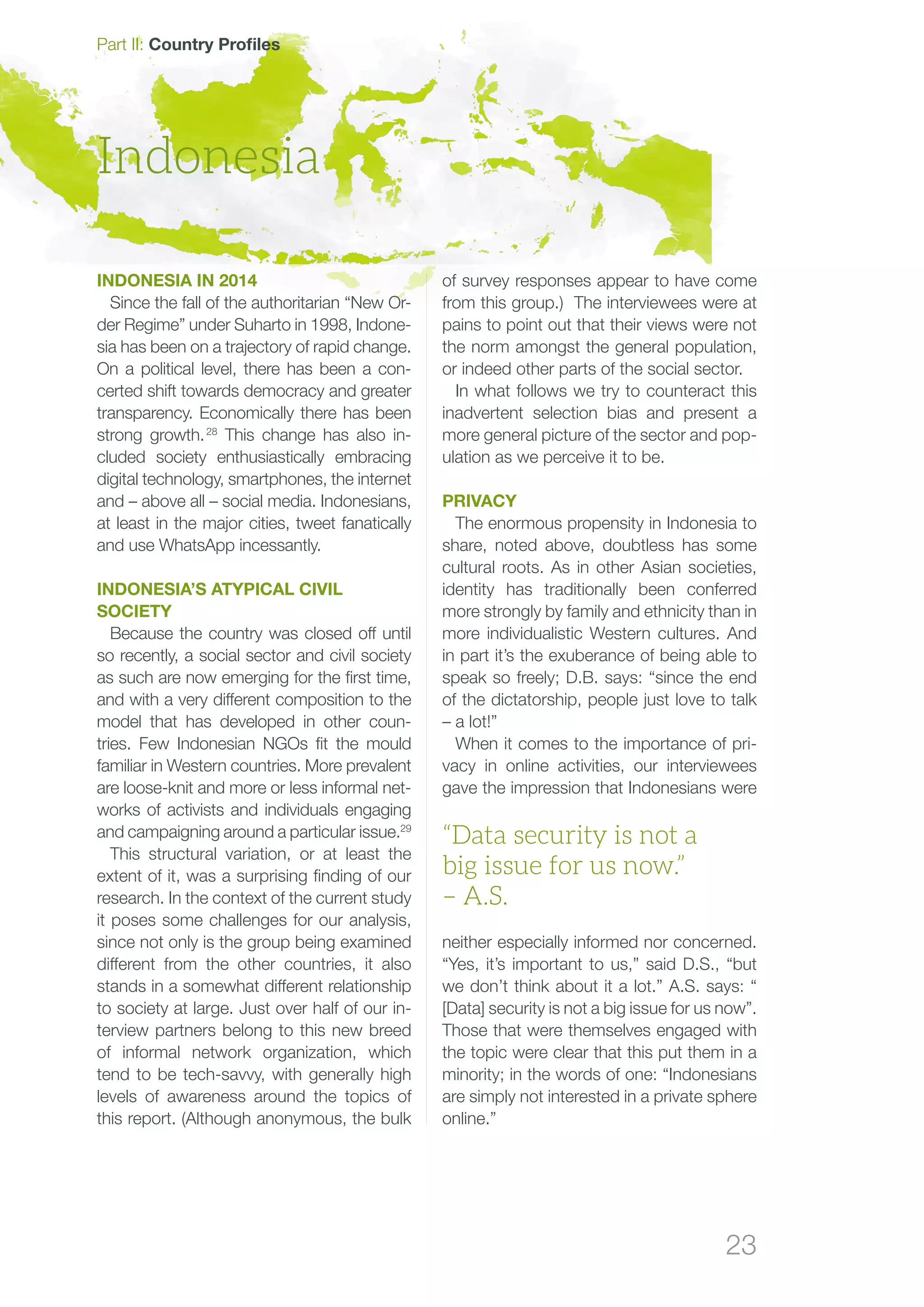 23
Part II: Country Profiles
Indonesia in 2014
Since the fall of the authoritarian “New Or-
der Regime” under Suharto in 1998, Indone-
sia has been on a trajectory of rapid change.
On a political level, there has been a con-
certed shift towards democracy and greater
transparency. Economically there has been
strong growth. 28
This change has also in-
cluded society enthusiastically embracing
digital technology, smartphones, the internet
and – above all – social media. Indonesians,
at least in the major cities, tweet fanatically
and use WhatsApp incessantly.
INDONESIA’S ATYPICAL CIVIL
SOCIETY
Because the country was closed off until
so recently, a social sector and civil society
as such are now emerging for the first time,
and with a very different composition to the
model that has developed in other coun-
tries. Few Indonesian NGOs fit the mould
familiar in Western countries. More prevalent
are loose-knit and more or less informal net-
works of activists and individuals engaging
and campaigning around a particular issue.29
This structural variation, or at least the
extent of it, was a surprising finding of our
research. In the context of the current study
it poses some challenges for our analysis,
since not only is the group being examined
different from the other countries, it also
stands in a somewhat different relationship
to society at large. Just over half of our in-
terview partners belong to this new breed
of informal network organization, which
tend to be tech-savvy, with generally high
levels of awareness around the topics of
this report. (Although anonymous, the bulk
of survey responses appear to have come
from this group.) The interviewees were at
pains to point out that their views were not
the norm amongst the general population,
or indeed other parts of the social sector.
In what follows we try to counteract this
inadvertent selection bias and present a
more general picture of the sector and pop-
ulation as we perceive it to be.
Privacy
The enormous propensity in Indonesia to
share, noted above, doubtless has some
cultural roots. As in other Asian societies,
identity has traditionally been conferred
more strongly by family and ethnicity than in
more individualistic Western cultures. And
in part it’s the exuberance of being able to
spe­­ak so freely; D.B. says: “since the end
of the dictatorship, people just love to talk
– a lot!”
When it comes to the importance of pri-
vacy in online activities, our interviewees
gave the impression that Indonesians were
neither especially informed nor concerned.
“Yes, it’s important to us,” said D.S., “but
we don’t think about it a lot.” A.S. says: “
[Data] security is not a big issue for us now”.
Those that were themselves engaged with
the topic were clear that this put them in a
minority; in the words of one: “Indonesians
are simply not interested in a private sphere
online.”
Indonesia
“Data security is not a
big issue for us now.”
– A.S.
 