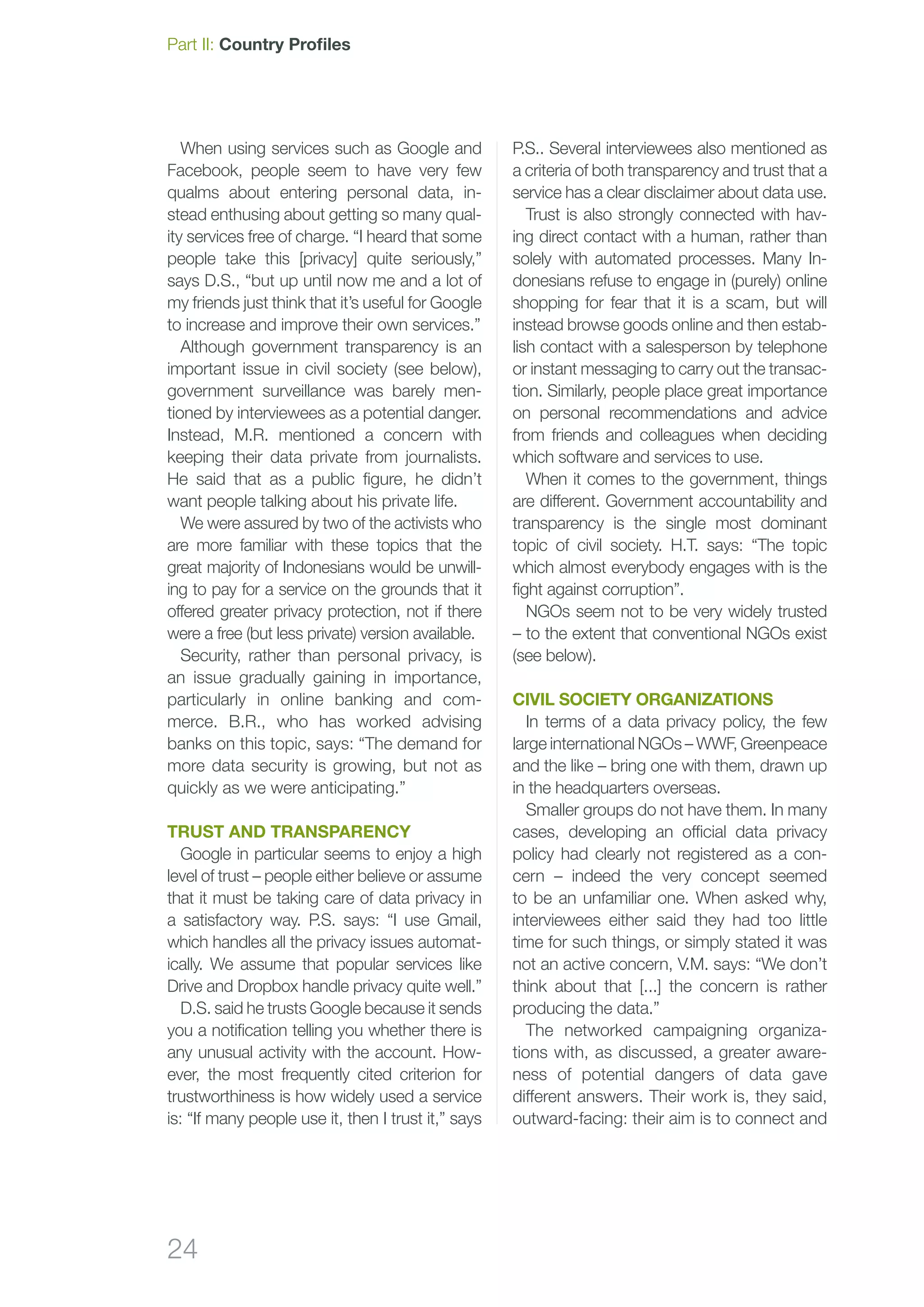 24
Part II: Country Profiles
When using services such as Google and
Facebook, people seem to have very few
qualms about entering personal data, in-
stead enthusing about getting so many qual-
ity services free of charge. “I heard that some
people take this [privacy] quite seriously,”
says D.S., “but up until now me and a lot of
my friends just think that it’s useful for Google
to increase and improve their own services.”
Although government transparency is an
important issue in civil society (see below),
government surveillance was barely men-
tioned by interviewees as a potential danger.
Instead, M.R. mentioned a concern with
keeping their data private from journalists.
He said that as a public figure, he didn’t
want people talking about his private life.
We were assured by two of the activists who
are more familiar with these topics that the
great majority of Indonesians would be unwill-
ing to pay for a service on the grounds that it
offered greater privacy protection, not if there
were a free (but less private) version available.
Security, rather than personal privacy, is
an issue gradually gaining in importance,
particularly in online banking and com-
merce. B.R., who has worked advising
banks on this topic, says: “The demand for
more data security is growing, but not as
quickly as we were anticipating.”
Trust and transparency
Google in particular seems to enjoy a high
level of trust – people either believe or assume
that it must be taking care of data privacy in
a satisfactory way. P.S. says: “I use Gmail,
which handles all the privacy issues automat-
ically. We assume that popular services like
Drive and Dropbox handle privacy quite well.”
D.S. said he trusts Google because it sends
you a notification telling you whether there is
any unusual activity with the account. How­
ever, the most frequently cited criterion for
trustworthiness is how widely used a service
is: “If many people use it, then I trust it,” says
P.S.. Several interviewees also mentioned as
a criteria of both transparency and trust that a
service has a clear disclaimer about data use.
Trust is also strongly connected with hav-
ing direct contact with a human, rather than
solely with automated processes. Many In-
donesians refuse to engage in (purely) online
shopping for fear that it is a scam, but will
instead browse goods online and then estab-
lish contact with a salesperson by telephone
or instant messaging to carry out the transac-
tion. Similarly, people place great importance
on personal recommendations and advice
from friends and colleagues when deciding
which software and services to use.
When it comes to the government, things
are different. Government accountability and
transparency is the single most dominant
topic of civil society. H.T. says: “The topic
which almost everybody engages with is the
fight against corruption”.
NGOs seem not to be very widely trusted
– to the extent that conventional NGOs exist
(see below).
civil society organizations
In terms of a data privacy policy, the few
large international NGOs – WWF, Greenpeace
and the like – bring one with them, drawn up
in the headquarters overseas.
Smaller groups do not have them. In many
cases, developing an official data privacy
policy had clearly not registered as a con-
cern – indeed the very concept seemed
to be an unfamiliar one. When asked why,
interviewees either said they had too little
time for such things, or simply stated it was
not an active concern, V.M. says: “We don’t
think about that [...] the concern is rather
producing the data.”
The networked campaigning organiza-
tions with, as discussed, a greater aware-
ness of potential dangers of data gave
different answers. Their work is, they said,
outward-facing: their aim is to connect and
 