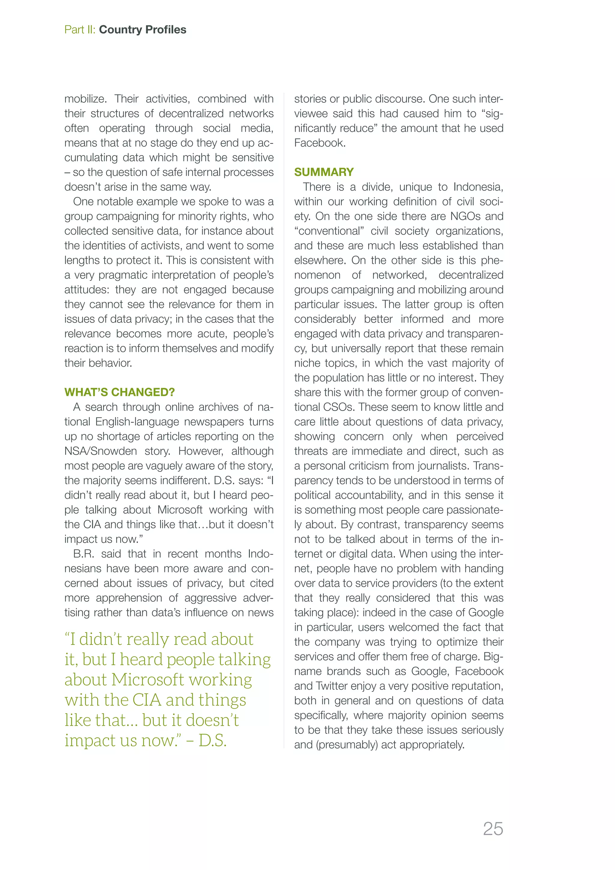 25
Part II: Country Profiles
mobilize. Their activities, combined with
their structures of decentralized networks
often operating through social media,
means that at no stage do they end up ac-
cumulating data which might be sensitive
– so the question of safe internal processes
doesn’t arise in the same way.
One notable example we spoke to was a
group campaigning for minority rights, who
collected sensitive data, for instance about
the identities of activists, and went to some
lengths to protect it. This is consistent with
a very pragmatic interpretation of people’s
attitudes: they are not engaged because
they cannot see the relevance for them in
issues of data privacy; in the cases that the
relevance becomes more acute, people’s
reaction is to inform themselves and modify
their behavior.
What’s changed?
A search through online archives of na-
tional English-language newspapers turns
up no shortage of articles reporting on the
NSA/Snowden story. However, although
most people are vaguely aware of the story,
the majority seems indifferent. D.S. says: “I
didn’t really read about it, but I heard peo-
ple talking about Microsoft working with
the CIA and things like that…but it doesn’t
impact us now.”
B.R. said that in recent months Indo-
nesians have been more aware and con-
cerned about issues of privacy, but cited
more apprehension of aggressive adver-
tising rather than data’s influence on news
stories or public discourse. One such inter-
viewee said this had caused him to “sig-
nificantly reduce” the amount that he used
Facebook.
Summary
There is a divide, unique to Indonesia,
within our working definition of civil soci-
ety. On the one side there are NGOs and
“conventional” civil society organizations,
and these are much less established than
elsewhere. On the other side is this phe-
nomenon of networked, decentralized
groups campaigning and mobilizing around
particular issues. The latter group is often
considerably better informed and more
engaged with data privacy and transparen-
cy, but universally report that these remain
niche topics, in which the vast majority of
the population has little or no interest. They
share this with the former group of conven-
tional CSOs. These seem to know little and
care little about questions of data privacy,
showing concern only when perceived
threats are immediate and direct, such as
a personal criticism from journalists. Trans-
parency tends to be understood in terms of
political accountability, and in this sense it
is something most people care passionate-
ly about. By contrast, transparency seems
not to be talked about in terms of the in-
ternet or digital data. When using the inter-
net, people have no problem with handing
over data to service providers (to the extent
that they really considered that this was
taking place): indeed in the case of Google
in particular, users welcomed the fact that
the company was trying to optimize their
services and offer them free of charge. Big-
name brands such as Google, Facebook
and Twitter enjoy a very positive reputation,
both in general and on questions of data
specifically, where majority opinion seems
to be that they take these issues seriously
and (presumably) act appropriately.
“I didn’t really read about
it, but I heard people talking
about Microsoft working
with the CIA and things
like that… but it doesn’t
impact us now.” – D.S.
 