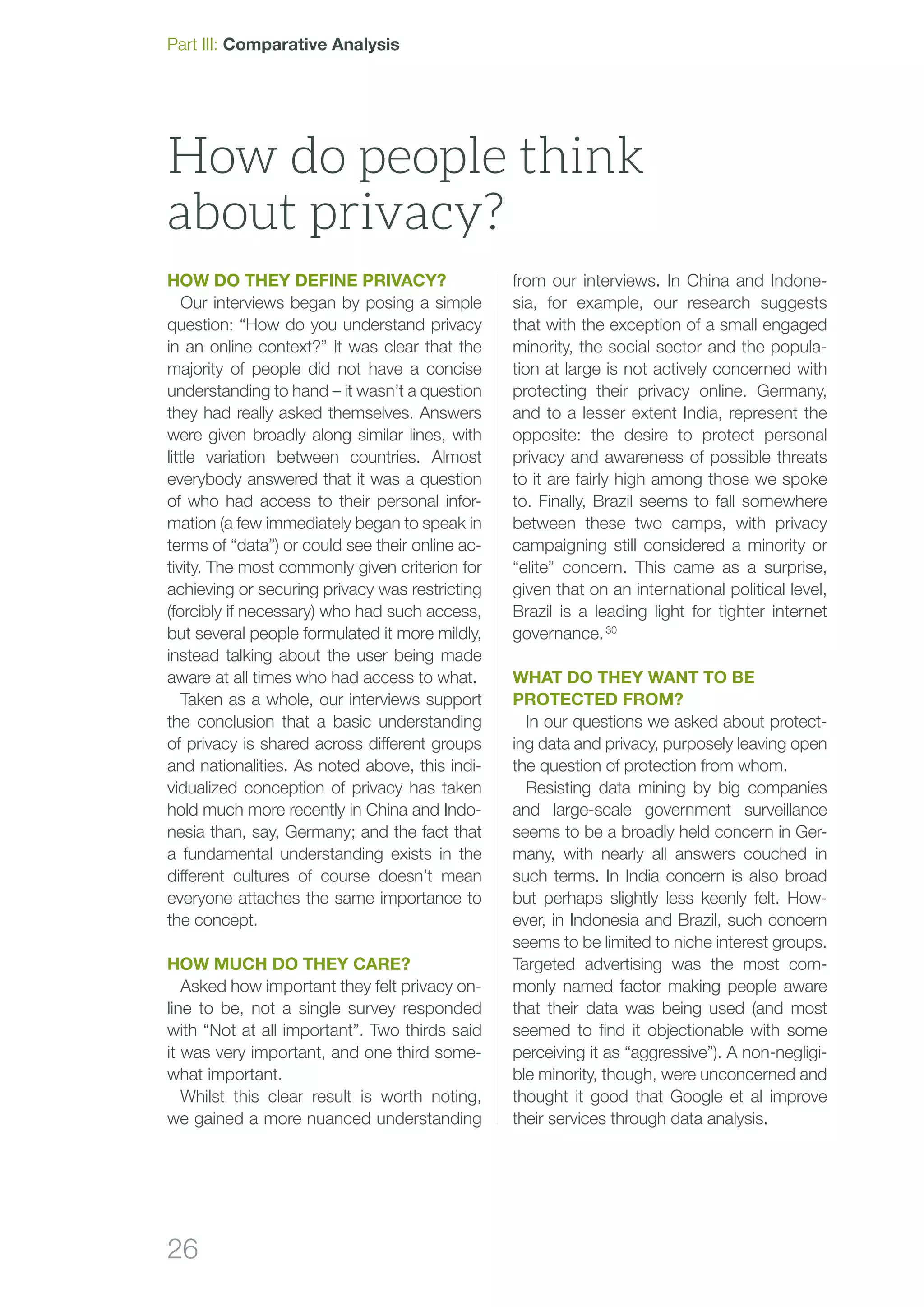 26
How do they define privacy?
Our interviews began by posing a simple
question: “How do you understand privacy
in an online context?” It was clear that the
majority of people did not have a concise
understanding to hand – it wasn’t a question
they had really asked themselves. Answers
were given broadly along similar lines, with
little variation between countries. Almost
everybody answered that it was a question
of who had access to their personal infor-
mation (a few immediately began to speak in
terms of “data”) or could see their online ac-
tivity. The most commonly given criterion for
achieving or securing privacy was restricting
(forcibly if necessary) who had such access,
but several people formulated it more mildly,
instead talking about the user being made
aware at all times who had access to what.
Taken as a whole, our interviews support
the conclusion that a basic understanding
of privacy is shared across different groups
and nationalities. As noted above, this indi-
vidualized conception of privacy has taken
hold much more recently in China and Indo-
nesia than, say, Germany; and the fact that
a fundamental understanding exists in the
different cultures of course doesn’t mean
everyone attaches the same importance to
the concept.
How much do they care?
Asked how important they felt privacy on-
line to be, not a single survey responded
with “Not at all important”. Two thirds said
it was very important, and one third some-
what important.
Whilst this clear result is worth noting,
we gained a more nuanced understanding
from our interviews. In China and Indone-
sia, for example, our research suggests
that with the exception of a small engaged
minority, the social sector and the popula-
tion at large is not actively concerned with
protecting their privacy online. Germany,
and to a lesser extent India, represent the
opposite: the desire to protect personal
privacy and awareness of possible threats
to it are fairly high among those we spoke
to. Finally, Brazil seems to fall somewhere
between these two camps, with privacy
campaigning still considered a minority or
“elite” concern. This came as a surprise,
given that on an international political level,
Brazil is a leading light for tighter internet
governance. 30
What do they want to be
protected from?
In our questions we asked about protect-
ing data and privacy, purposely leaving open
the question of protection from whom.
Resisting data mining by big companies
and large-scale government surveillance
seems to be a broadly held concern in Ger-
many, with nearly all answers couched in
such terms. In India concern is also broad
but perhaps slightly less keenly felt. How­
ever, in Indonesia and Brazil, such concern
seems to be limited to niche interest groups.
Targeted advertising was the most com-
monly named factor making people aware
that their data was being used (and most
seemed to find it objectionable with some
perceiving it as “aggressive”). A non-negligi-
ble minority, though, were unconcerned and
thought it good that Google et al improve
their services through data analysis.
How do people think
about privacy?
Part III: Comparative Analysis
 