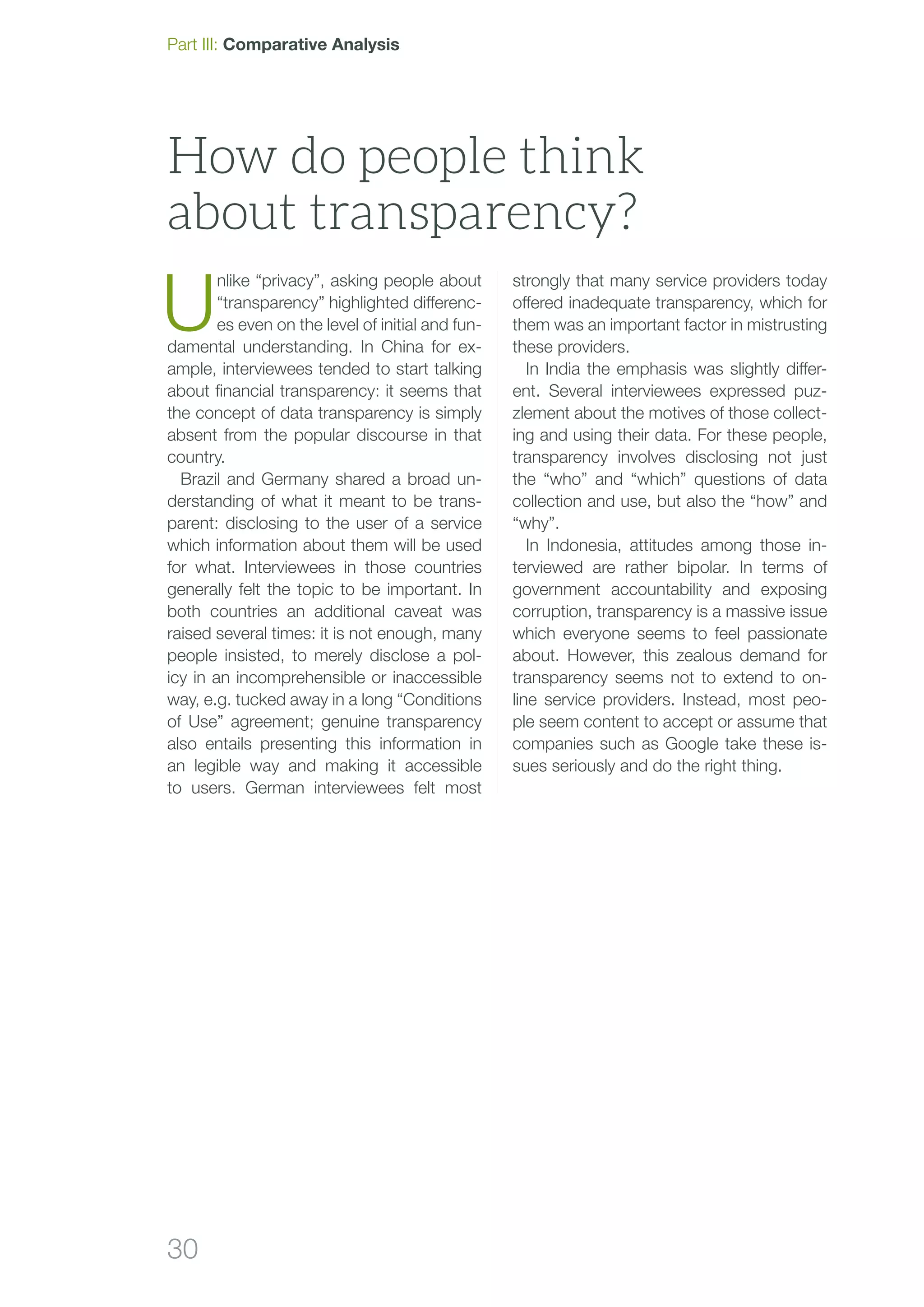 30
U
nlike “privacy”, asking people about
“transparency” highlighted differenc-
es even on the level of initial and fun-
damental understanding. In China for ex-
ample, interviewees tended to start talk­ing
about financial transparency: it seems that
the concept of data transparency is simply
absent from the popular discourse in that
country.
Brazil and Germany shared a broad un-
derstanding of what it meant to be trans-
parent: disclosing to the user of a service
which information about them will be used
for what. Interviewees in those countries
generally felt the topic to be important. In
both countries an additional caveat was
raised several times: it is not enough, many
people insisted, to merely disclose a pol­
icy in an incomprehensible or inaccessible
way, e.g. tucked away in a long “Conditions
of Use” agreement; genuine transparency
also entails presenting this information in
an legible way and making it accessible
to users. German interviewees felt most
strongly that many service providers today
offered inadequate transparency, which for
them was an important factor in mistrusting
these providers.
In India the emphasis was slightly differ-
ent. Several interviewees expressed puz-
zlement about the motives of those collect-
ing and using their data. For these people,
transparency involves disclosing not just
the “who” and “which” questions of data
collection and use, but also the “how” and
“why”.
In Indonesia, attitudes among those in-
terviewed are rather bipolar. In terms of
government accountability and exposing
corruption, transparency is a massive issue
which everyone seems to feel passionate
about. However, this zealous demand for
transparency seems not to extend to on-
line service providers. Instead, most peo-
ple seem content to accept or assume that
companies such as Google take these is-
sues seriously and do the right thing.
How do people think
about transparency?
Part III: Comparative Analysis
 
