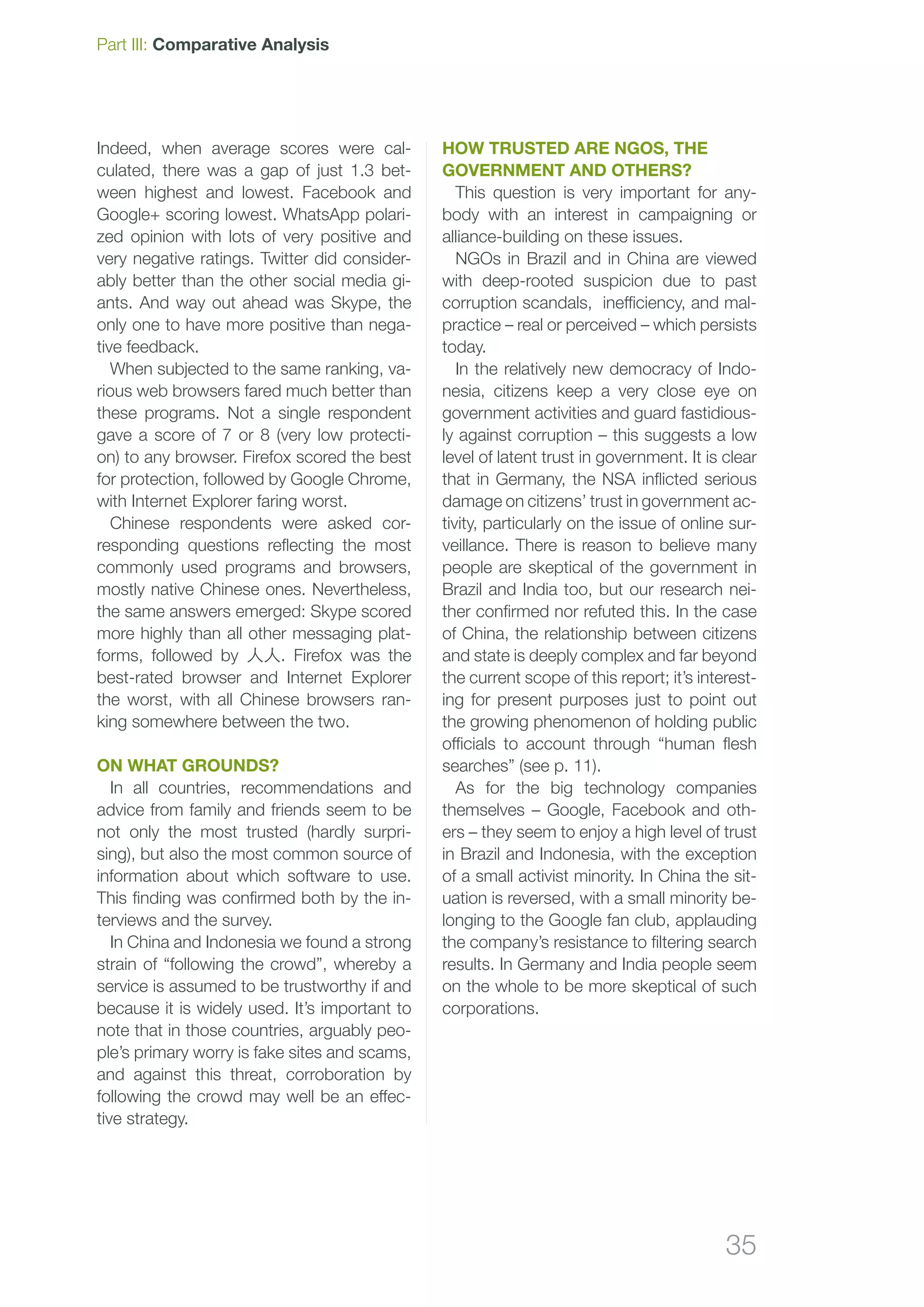 35
Indeed, when average scores were cal-
culated, there was a gap of just 1.3 bet-
ween highest and lowest. Facebook and
Google+ scoring lowest. WhatsApp polari-
zed opinion with lots of very positive and
very negative ratings. Twitter did consider-
ably better than the other social media gi-
ants. And way out ahead was Skype, the
only one to have more positive than nega-
tive feedback.
When subjected to the same ranking, va-
rious web browsers fared much better than
these programs. Not a single respondent
gave a score of 7 or 8 (very low protecti-
on) to any browser. Firefox scored the best
for protection, followed by Google Chrome,
with Internet Explorer faring worst.
Chinese respondents were asked cor-
responding questions reflecting the most
commonly used programs and browsers,
mostly native Chinese ones. Nevertheless,
the same answers emerged: Skype scored
more highly than all other messaging plat-
forms, followed by 人人. Firefox was the
best-rated browser and Internet Explorer
the worst, with all Chinese browsers ran-
king somewhere between the two.
On what grounds?
In all countries, recommendations and
advice from family and friends seem to be
not only the most trusted (hardly surpri-
sing), but also the most common source of
information about which software to use.
This finding was confirmed both by the in-
terviews and the survey.
In China and Indonesia we found a strong
strain of “following the crowd”, whereby a
service is assumed to be trustworthy if and
because it is widely used. It’s important to
note that in those countries, arguably peo-
ple’s primary worry is fake sites and scams,
and against this threat, corroboration by
following the crowd may well be an effec-
tive strategy.
How trusted are NGOs, the
government and others?
This question is very important for any-
body with an interest in campaigning or
alliance-building on these issues.
NGOs in Brazil and in China are viewed
with deep-rooted suspicion due to past
corruption scandals, inefficiency, and mal-
practice – real or perceived – which persists
today.
In the relatively new democracy of Indo-
nesia, citizens keep a very close eye on
government activities and guard fastidious-
ly against corruption – this suggests a low
level of latent trust in government. It is clear
that in Germany, the NSA inflicted serious
damage on citizens’ trust in government ac-
tivity, particularly on the issue of online sur-
veillance. There is reason to believe many
people are skeptical of the government in
Brazil and India too, but our research nei-
ther confirmed nor refuted this. In the case
of China, the relationship between citizens
and state is deeply complex and far beyond
the current scope of this report; it’s interest-
ing for present purposes just to point out
the growing phenomenon of holding public
officials to account through “human flesh
searches” (see p. 11).
As for the big technology companies
themselves – Google, Facebook and oth-
ers – they seem to enjoy a high level of trust
in Brazil and Indonesia, with the exception
of a small activist minority. In China the sit-
uation is reversed, with a small minority be-
longing to the Google fan club, applauding
the company’s resistance to filtering search
results. In Germany and India people seem
on the whole to be more skeptical of such
corporations.
Part III: Comparative Analysis
 