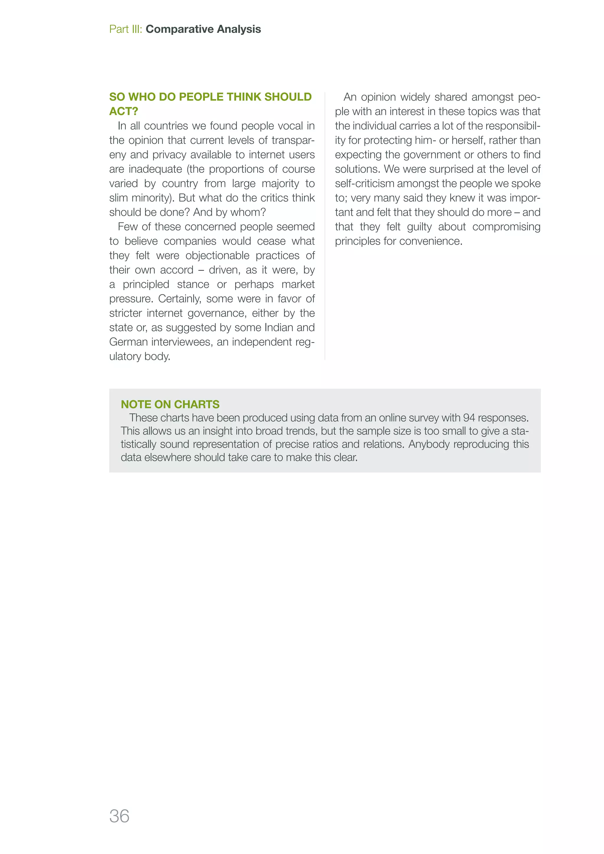 36
So who do people think should
act?
In all countries we found people vocal in
the opinion that current levels of transpar-
eny and privacy available to internet users
are inadequate (the proportions of course
varied by country from large majority to
slim minority). But what do the critics think
should be done? And by whom?
Few of these concerned people seemed
to believe companies would cease what
they felt were objectionable practices of
their own accord – driven, as it were, by
a principled stance or perhaps market
pressure. Certainly, some were in favor of
stricter internet governance, either by the
state or, as suggested by some Indian and
German interviewees, an independent reg-
ulatory body.
An opinion widely shared amongst peo-
ple with an interest in these topics was that
the individual carries a lot of the responsibil-
ity for protecting him- or herself, rather than
expecting the government or others to find
solutions. We were surprised at the level of
self-criticism amongst the people we spoke
to; very many said they knew it was impor-
tant and felt that they should do more – and
that they felt guilty about compromising
principles for convenience.
Part III: Comparative Analysis
Note on charts
These charts have been produced using data from an online survey with 94 responses.
This allows us an insight into broad trends, but the sample size is too small to give a sta-
tistically sound representation of precise ratios and relations. Anybody reproducing this
data elsewhere should take care to make this clear.
 