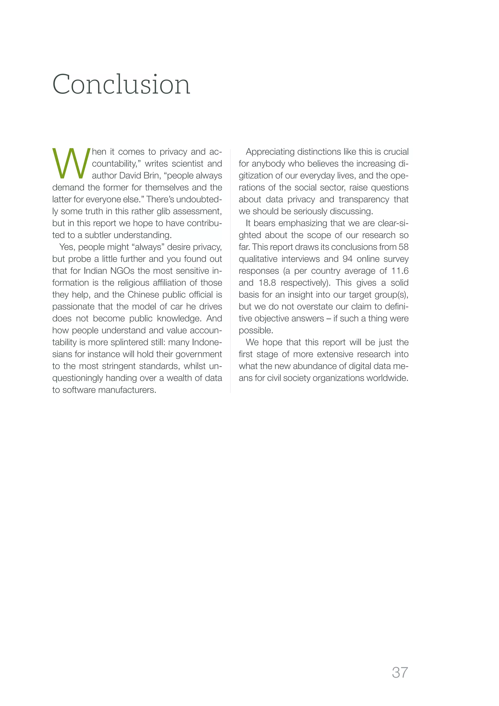 37
W
hen it comes to privacy and ac-
countability,” writes scientist and
author David Brin, “people always
demand the former for themselves and the
latter for everyone else.” There’s undoubted-
ly some truth in this rather glib assessment,
but in this report we hope to have contribu-
ted to a subtler understanding.
Yes, people might “always” desire privacy,
but probe a little further and you found out
that for Indian NGOs the most sensitive in-
formation is the religious affiliation of those
they help, and the Chinese public official is
passionate that the model of car he drives
does not become public knowledge. And
how people understand and value accoun-
tability is more splintered still: many Indone-
sians for instance will hold their government
to the most stringent standards, whilst un-
questioningly handing over a wealth of data
to software manufacturers.
Appreciating distinctions like this is crucial
for anybody who believes the increasing di-
gitization of our everyday lives, and the ope-
rations of the social sector, raise questions
about data privacy and transparency that
we should be seriously discussing.
It bears emphasizing that we are clear-si-
ghted about the scope of our research so
far. This report draws its conclusions from 58
qualitative interviews and 94 online survey
responses (a per country average of 11.6
and 18.8 respectively). This gives a solid
basis for an insight into our target group(s),
but we do not overstate our claim to defini-
tive objective answers – if such a thing were
possible.
We hope that this report will be just the
first stage of more extensive research into
what the new abundance of digital data me-
ans for civil society organizations worldwide.
Conclusion
 