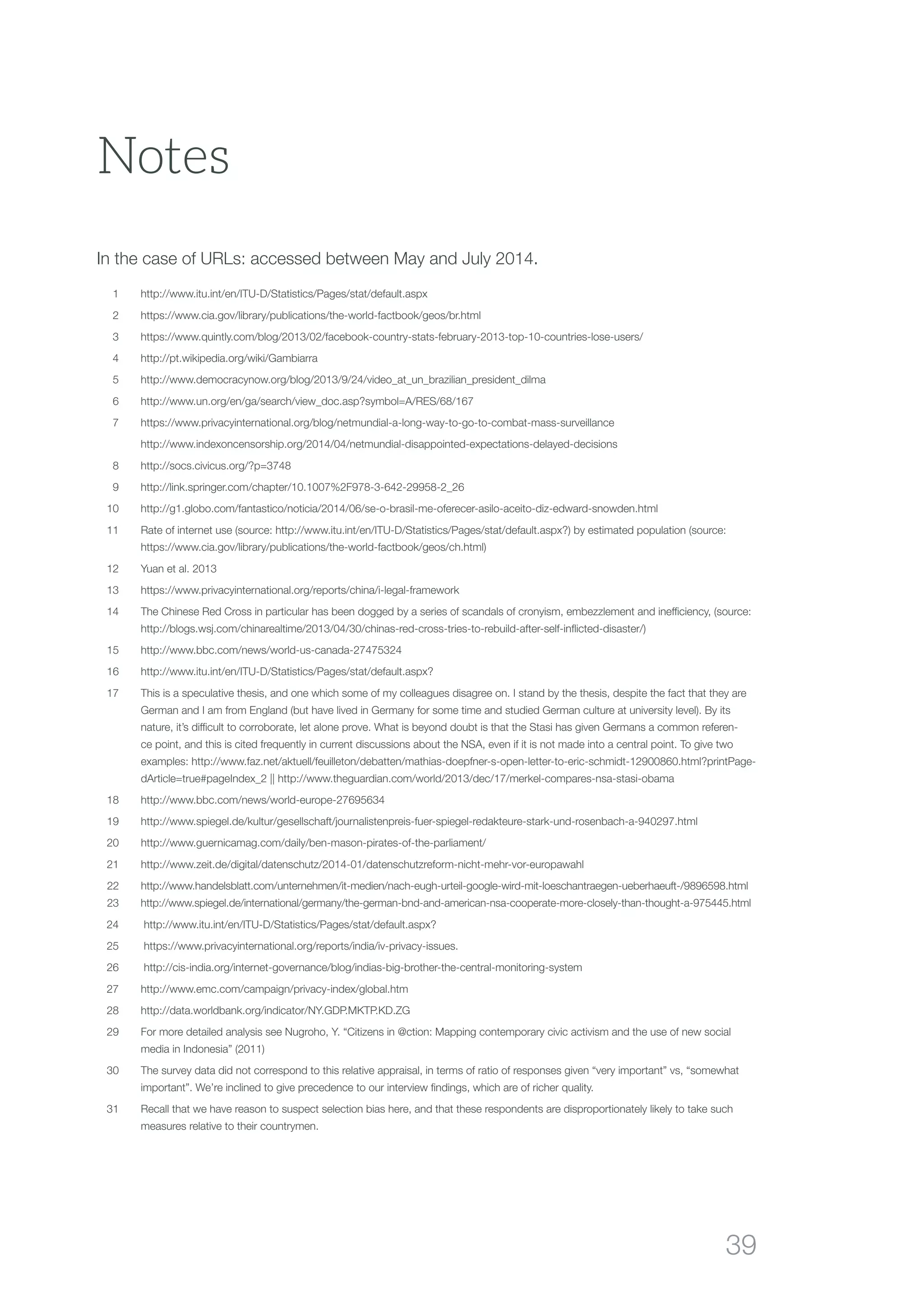 39
	1	 http://www.itu.int/en/ITU-D/Statistics/Pages/stat/default.aspx
	2	 https://www.cia.gov/library/publications/the-world-factbook/geos/br.html
	3	 https://www.quintly.com/blog/2013/02/facebook-country-stats-february-2013-top-10-countries-lose-users/
	4	 http://pt.wikipedia.org/wiki/Gambiarra
	5	 http://www.democracynow.org/blog/2013/9/24/video_at_un_brazilian_president_dilma
	6	 http://www.un.org/en/ga/search/view_doc.asp?symbol=A/RES/68/167
	 7	https://www.privacyinternational.org/blog/netmundial-a-long-way-to-go-to-combat-mass-surveillance
		http://www.indexoncensorship.org/2014/04/netmundial-disappointed-expectations-delayed-decisions
	8	 http://socs.civicus.org/?p=3748
	 9	 http://link.springer.com/chapter/10.1007%2F978-3-642-29958-2_26
	10	http://g1.globo.com/fantastico/noticia/2014/06/se-o-brasil-me-oferecer-asilo-aceito-diz-edward-snowden.html
	 11	Rate of internet use (source: http://www.itu.int/en/ITU-D/Statistics/Pages/stat/default.aspx?) by estimated population (source:
https://www.cia.gov/library/publications/the-world-factbook/geos/ch.html)
	 12	 Yuan et al. 2013
	 13	https://www.privacyinternational.org/reports/china/i-legal-framework
	 14	The Chinese Red Cross in particular has been dogged by a series of scandals of cronyism, embezzlement and inefficiency, (source:
http://blogs.wsj.com/chinarealtime/2013/04/30/chinas-red-cross-tries-to-rebuild-after-self-inflicted-disaster/)
	15	 http://www.bbc.com/news/world-us-canada-27475324
	16	 http://www.itu.int/en/ITU-D/Statistics/Pages/stat/default.aspx?
	 17	This is a speculative thesis, and one which some of my colleagues disagree on. I stand by the thesis, despite the fact that they are
German and I am from England (but have lived in Germany for some time and studied German culture at university level). By its
nature, it’s difficult to corroborate, let alone prove. What is beyond doubt is that the Stasi has given Germans a common referen-
ce point, and this is cited frequently in current discussions about the NSA, even if it is not made into a central point. To give two
examples: http://www.faz.net/aktuell/feuilleton/debatten/mathias-doepfner-s-open-letter-to-eric-schmidt-12900860.html?printPage-
dArticle=true#pageIndex_2 || http://www.theguardian.com/world/2013/dec/17/merkel-compares-nsa-stasi-obama
	18	 http://www.bbc.com/news/world-europe-27695634
	19	 http://www.spiegel.de/kultur/gesellschaft/journalistenpreis-fuer-spiegel-redakteure-stark-und-rosenbach-a-940297.html
	20	 http://www.guernicamag.com/daily/ben-mason-pirates-of-the-parliament/
	21	 http://www.zeit.de/digital/datenschutz/2014-01/datenschutzreform-nicht-mehr-vor-europawahl
	22	 http://www.handelsblatt.com/unternehmen/it-medien/nach-eugh-urteil-google-wird-mit-loeschantraegen-ueberhaeuft-/9896598.html	
	23	 http://www.spiegel.de/international/germany/the-german-bnd-and-american-nsa-cooperate-more-closely-than-thought-a-975445.html
	 24	 http://www.itu.int/en/ITU-D/Statistics/Pages/stat/default.aspx?
	 25	 https://www.privacyinternational.org/reports/india/iv-privacy-issues.
	 26	 http://cis-india.org/internet-governance/blog/indias-big-brother-the-central-monitoring-system
	 27	 http://www.emc.com/campaign/privacy-index/global.htm
	28	 http://data.worldbank.org/indicator/NY.GDP.MKTP.KD.ZG
	29	For more detailed analysis see Nugroho, Y. “Citizens in @ction: Mapping contemporary civic activism and the use of new social
media in Indonesia” (2011)
	30	The survey data did not correspond to this relative appraisal, in terms of ratio of responses given “very important” vs, “somewhat
important”. We’re inclined to give precedence to our interview findings, which are of richer quality.
	31	Recall that we have reason to suspect selection bias here, and that these respondents are disproportionately likely to take such
measures relative to their countrymen.
Notes
In the case of URLs: accessed between May and July 2014.
 