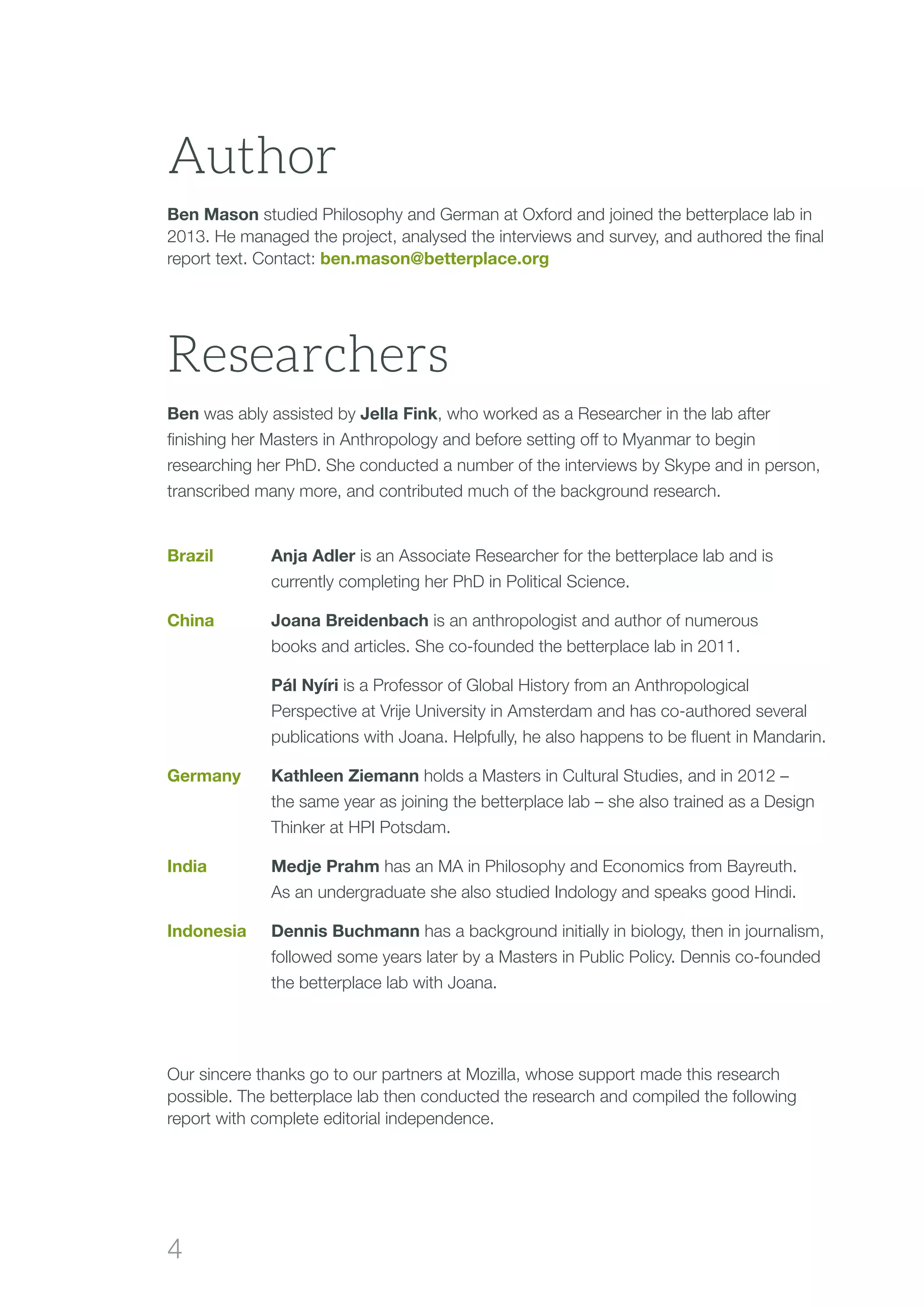 4
Ben Mason studied Philosophy and German at Oxford and joined the betterplace lab in
2013. He managed the project, analysed the interviews and survey, and authored the final
report text. Contact: ben.mason@betterplace.org
Our sincere thanks go to our partners at Mozilla, whose support made this research
possible. The betterplace lab then conducted the research and compiled the following
report with complete editorial independence.
Researchers
Ben was ably assisted by Jella Fink, who worked as a Researcher in the lab after
finishing her Masters in Anthropology and before setting off to Myanmar to begin
researching her PhD. She conducted a number of the interviews by Skype and in person,
transcribed many more, and contributed much of the background research.
Brazil	 Anja Adler is an Associate Researcher for the betterplace lab and is
currently completing her PhD in Political Science.
China	Joana Breidenbach is an anthropologist and author of numerous
books and articles. She co-founded the betterplace lab in 2011.
	Pál Nyíri is a Professor of Global History from an Anthropological
Perspective at Vrije University in Amsterdam and has co-authored several
publications with Joana. Helpfully, he also happens to be fluent in Mandarin.
Germany	Kathleen Ziemann holds a Masters in Cultural Studies, and in 2012 –
the same year as joining the betterplace lab – she also trained as a Design
Thinker at HPI Potsdam.
India	Medje Prahm has an MA in Philosophy and Economics from Bayreuth.
As an undergraduate she also studied Indology and speaks good Hindi.
Indonesia	Dennis Buchmann has a background initially in biology, then in journalism,
followed some years later by a Masters in Public Policy. Dennis co-founded
the betterplace lab with Joana.
Author
 
