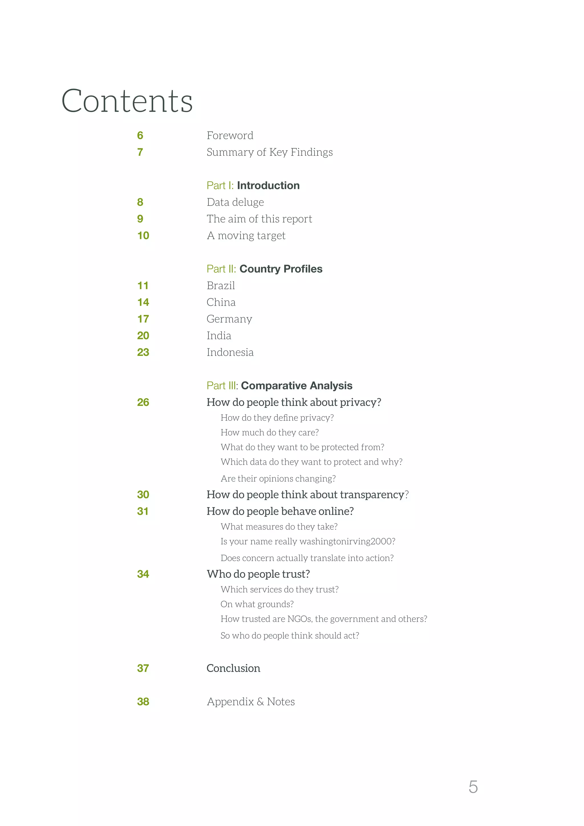 5
Contents
6	Foreword	
7	 Summary of Key Findings	
	
	 Part I: Introduction	
8 	 Data deluge
9 	 The aim of this report
10 	 A moving target
	 Part II: Country Profiles 	
11	Brazil	
14	China	
17	Germany	
20	India	
23	Indonesia	
	
	 Part III: Comparative Analysis	
26	 How do people think about privacy?	
		 How do they define privacy?	
		 How much do they care?	
		 What do they want to be protected from?	
		 Which data do they want to protect and why?	
		 Are their opinions changing?	
30	 How do people think about transparency?	
31	 How do people behave online?	
		 What measures do they take?	
		 Is your name really washingtonirving2000?	
		 Does concern actually translate into action?	
34	 Who do people trust?	
		 Which services do they trust?	
		 On what grounds?	
		 How trusted are NGOs, the government and others?	
		 So who do people think should act?	
	
37	 Conclusion	
38	 Appendix  Notes
 