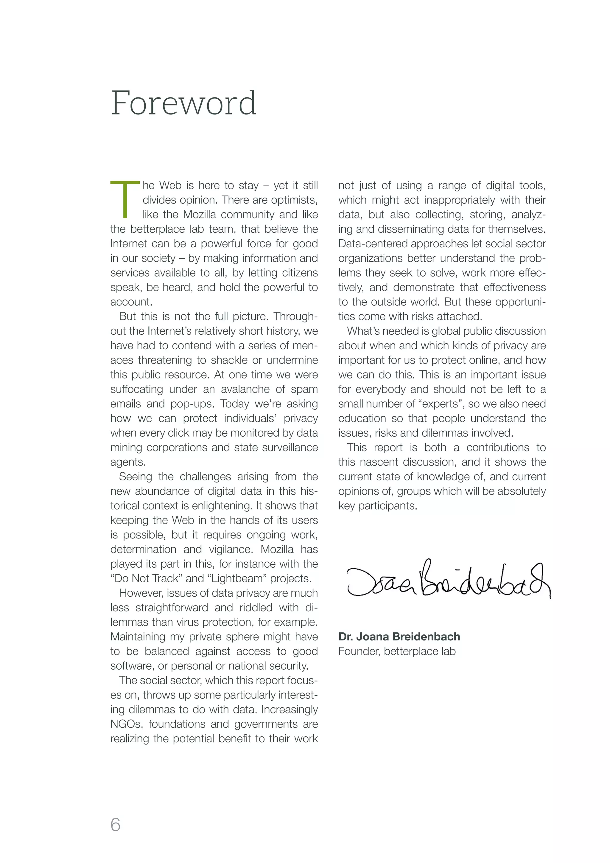 6
Foreword
T
he Web is here to stay – yet it still
divides opinion. There are optimists,
like the Mozilla community and like
the betterplace lab team, that believe the
Internet can be a powerful force for good
in our society – by making information and
services available to all, by letting citizens
speak, be heard, and hold the powerful to
account.
But this is not the full picture. Through-
out the Internet’s relatively short history, we
have had to contend with a series of men-
aces threatening to shackle or undermine
this public resource. At one time we were
suffocating under an avalanche of spam
emails and pop-ups. Today we’re asking
how we can protect individuals’ privacy
when every click may be monitored by data
mining corporations and state surveillance
agents.
Seeing the challenges arising from the
new abundance of digital data in this his-
torical context is enlightening. It shows that
keeping the Web in the hands of its users
is possible, but it requires ongoing work,
determination and vigilance. Mozilla has
played its part in this, for instance with the
“Do Not Track” and “Lightbeam” projects.
However, issues of data privacy are much
less straightforward and riddled with di-
lemmas than virus protection, for example.
Maintaining my private sphere might have
to be balanced against access to good
software, or personal or national security.
The social sector, which this report focus-
es on, throws up some particularly interest-
ing dilemmas to do with data. Increasingly
NGOs, foundations and governments are
realizing the potential benefit to their work
not just of using a range of digital tools,
which might act inappropriately with their
data, but also collecting, storing, analyz-
ing and disseminating data for themselves.
Data-centered approaches let social sector
organizations better understand the prob-
lems they seek to solve, work more effec-
tively, and demonstrate that effectiveness
to the outside world. But these opportuni-
ties come with risks attached.
What’s needed is global public discussion
about when and which kinds of privacy are
important for us to protect online, and how
we can do this. This is an important issue
for everybody and should not be left to a
small number of “experts”, so we also need
education so that people understand the
issues, risks and dilemmas involved.
This report is both a contributions to
this nascent discussion, and it shows the
current state of knowledge of, and current
opinions of, groups which will be absolutely
key participants.
Dr. Joana Breidenbach
Founder, betterplace lab
 