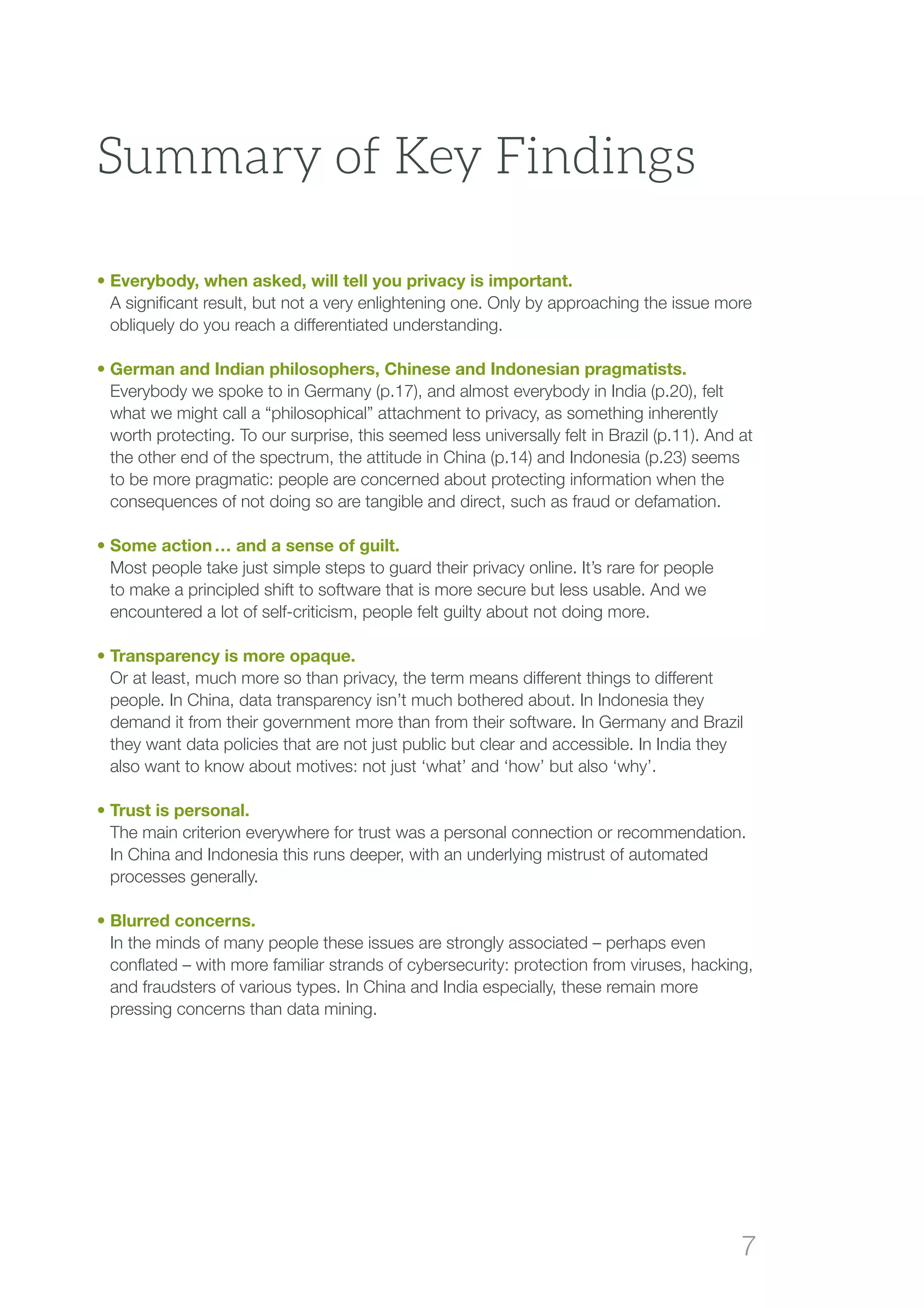 7
Summary of Key Findings
• Everybody, when asked, will tell you privacy is important.
A significant result, but not a very enlightening one. Only by approaching the issue more
obliquely do you reach a differentiated understanding.
• German and Indian philosophers, Chinese and Indonesian pragmatists.
Everybody we spoke to in Germany (p.17), and almost everybody in India (p.20), felt
what we might call a “philosophical” attachment to privacy, as something inherently
worth protecting. To our surprise, this seemed less universally felt in Brazil (p.11). And at
the other end of the spectrum, the attitude in China (p.14) and Indonesia (p.23) seems
to be more pragmatic: people are concerned about protecting information when the
consequences of not doing so are tangible and direct, such as fraud or defamation.
• Some action … and a sense of guilt.
Most people take just simple steps to guard their privacy online. It’s rare for people
to make a principled shift to software that is more secure but less usable. And we
encountered a lot of self-criticism, people felt guilty about not doing more.
• Transparency is more opaque.
Or at least, much more so than privacy, the term means different things to different
people. In China, data transparency isn’t much bothered about. In Indonesia they
demand it from their government more than from their software. In Germany and Brazil
they want data policies that are not just public but clear and accessible. In India they
also want to know about motives: not just ‘what’ and ‘how’ but also ‘why’.
• Trust is personal.
The main criterion everywhere for trust was a personal connection or recommendation.
In China and Indonesia this runs deeper, with an underlying mistrust of automated
processes generally.
• Blurred concerns.
In the minds of many people these issues are strongly associated – perhaps even
conflated – with more familiar strands of cybersecurity: protection from viruses, hacking,
and fraudsters of various types. In China and India especially, these remain more
pressing concerns than data mining.
 
