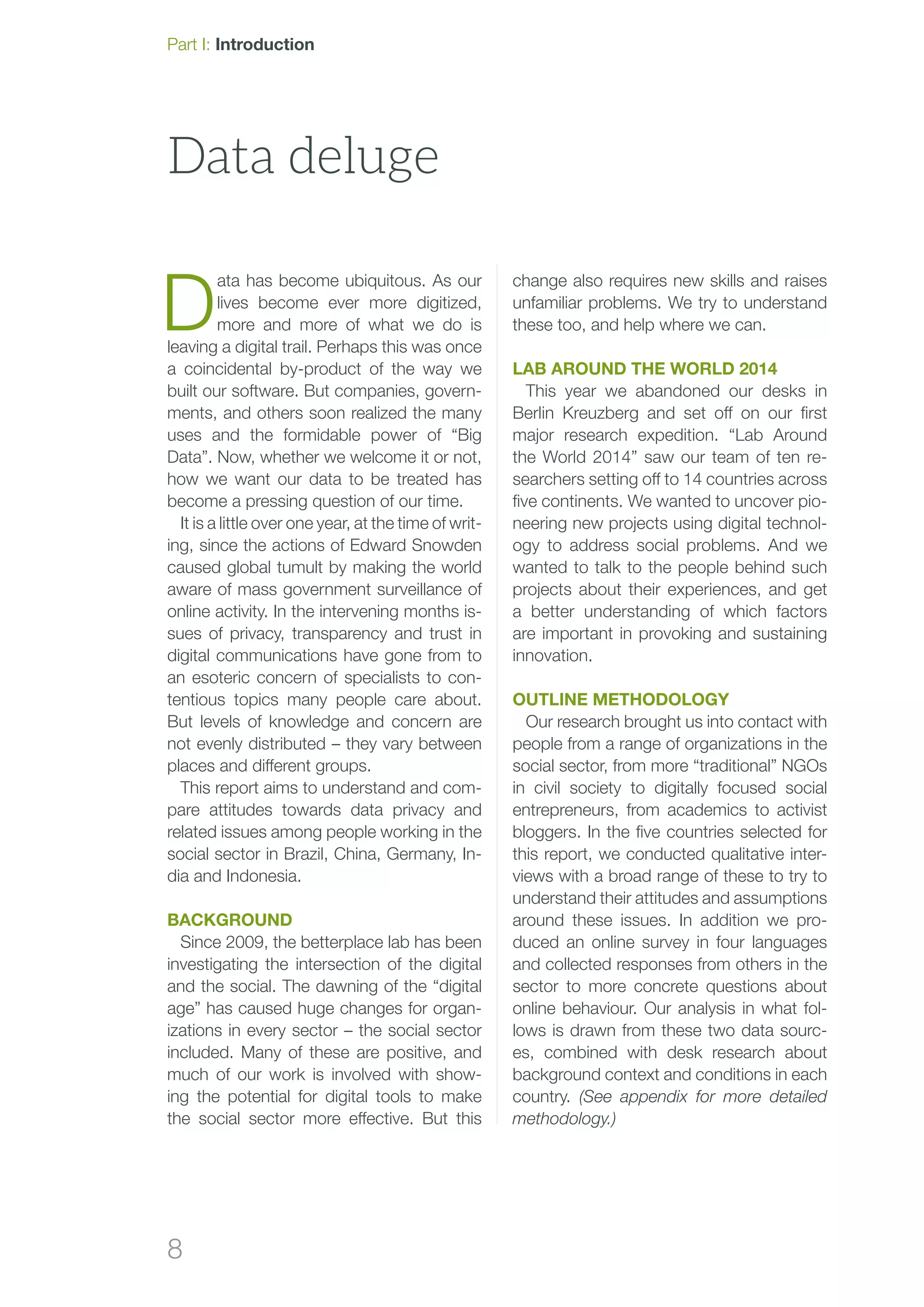8
D
ata has become ubiquitous. As our
lives become ever more digitized,
more and more of what we do is
leaving a digital trail. Perhaps this was once
a coincidental by-product of the way we
built our software. But companies, govern-
ments, and others soon realized the many
uses and the formidable power of “Big
Data”. Now, whether we welcome it or not,
how we want our data to be treated has
become a pressing question of our time.
It is a little over one year, at the time of writ-
ing, since the actions of Edward Snowden
caused global tumult by making the world
aware of mass government surveillance of
online activity. In the intervening months is-
sues of privacy, transparency and trust in
digital communications have gone from to
an esoteric concern of specialists to con-
tentious topics many people care about.
But levels of knowledge and concern are
not evenly distributed – they vary between
places and different groups.
This report aims to understand and com-
pare attitudes towards data privacy and
related issues among people working in the
social sector in Brazil, China, Germany, In-
dia and Indonesia.
Background
Since 2009, the betterplace lab has been
investigating the intersection of the digital
and the social. The dawning of the “digital
age” has caused huge changes for organ-
izations in every sector – the social sector
included. Many of these are positive, and
much of our work is involved with show-
ing the potential for digital tools to make
the social sector more effective. But this
change also requires new skills and raises
unfamiliar problems. We try to understand
these too, and help where we can.
Lab Around the World 2014
This year we abandoned our desks in
Berlin Kreuzberg and set off on our first
major research expedition. “Lab Around
the World 2014” saw our team of ten re-
searchers setting off to 14 countries across
five continents. We wanted to uncover pio-
neering new projects using digital technol-
ogy to address social problems. And we
wanted to talk to the people behind such
projects about their experiences, and get
a better understanding of which factors
are important in provoking and sustaining
innovation.
Outline methodology
Our research brought us into contact with
people from a range of organizations in the
social sector, from more “traditional” NGOs
in civil society to digitally focused social
entrepreneurs, from academics to activist
bloggers. In the five countries selected for
this report, we conducted qualitative inter-
views with a broad range of these to try to
understand their attitudes and assumptions
around these issues. In addition we pro-
duced an online survey in four languages
and collected responses from others in the
sector to more concrete questions about
online behaviour. Our analysis in what fol-
lows is drawn from these two data sourc-
es, combined with desk research about
background context and conditions in each
country. (See appendix for more detailed
metho­dology.)
Data deluge
Part I: Introduction
 