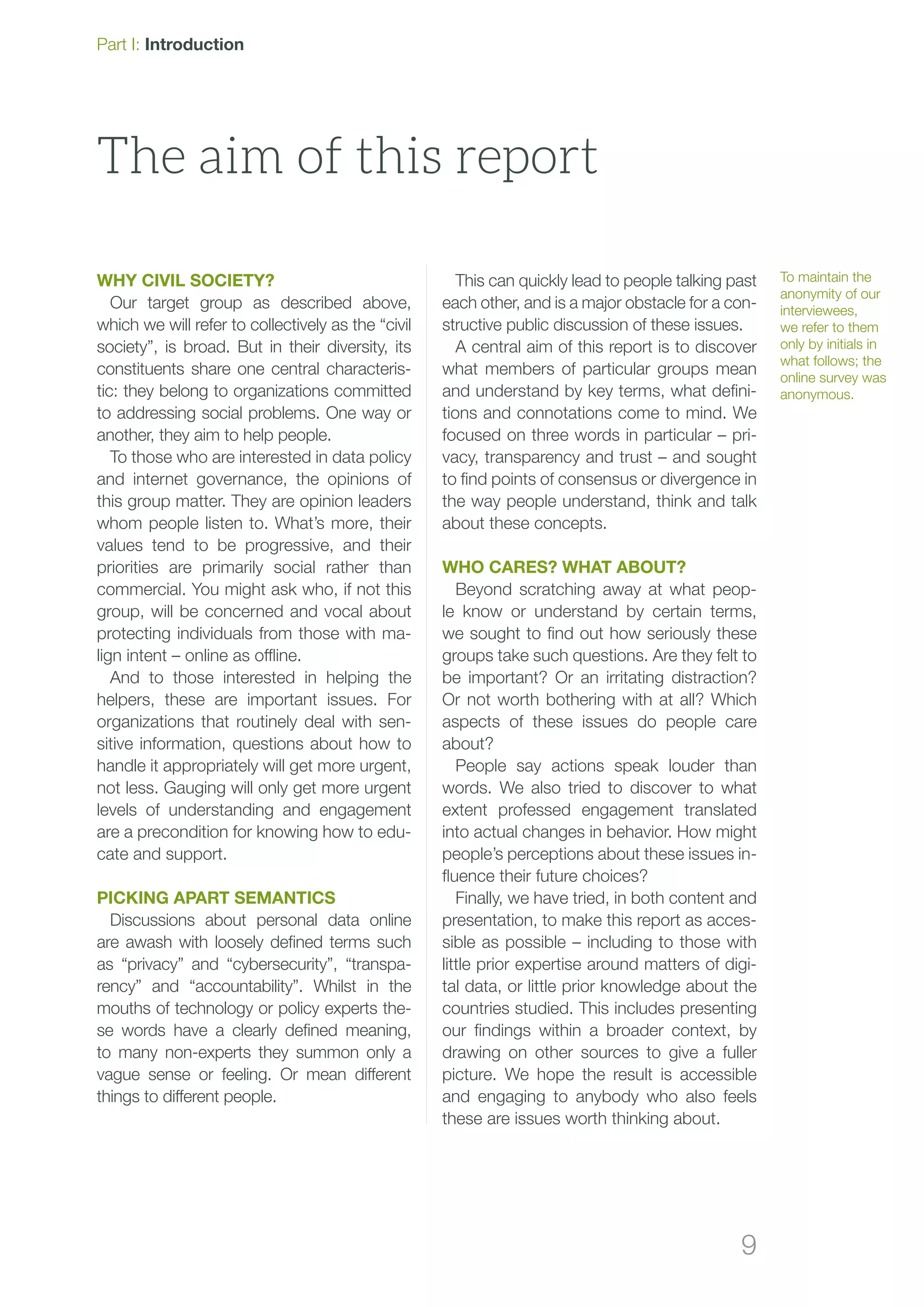 9
WHY CIVIL SOCIETY?
Our target group as described above,
which we will refer to collectively as the “civil
society”, is broad. But in their diversity, its
constituents share one central characteris-
tic: they belong to organizations committed
to addressing social problems. One way or
another, they aim to help people.
To those who are interested in data policy
and internet governance, the opinions of
this group matter. They are opinion leaders
whom people listen to. What’s more, their
values tend to be progressive, and their
priorities are primarily social rather than
commercial. You might ask who, if not this
group, will be concerned and vocal about
protecting individuals from those with ma-
lign intent – online as offline.
And to those interested in helping the
helpers, these are important issues. For
organizations that routinely deal with sen-
sitive information, questions about how to
handle it appropriately will get more urgent,
not less. Gauging will only get more urgent
levels of understanding and engagement
are a precondition for knowing how to edu-
cate and support.
Picking apart semantics
Discussions about personal data online
are awash with loosely defined terms such
as “privacy” and “cybersecurity”, “transpa-
rency” and “accountability”. Whilst in the
mouths of technology or policy experts the-
se words have a clearly defined meaning,
to many non-experts they summon only a
vague sense or feeling. Or mean different
things to different people.
This can quickly lead to people talking past
each other, and is a major obstacle for a con-
structive public discussion of these issues.
A central aim of this report is to discover
what members of particular groups mean
and understand by key terms, what defini-
tions and connotations come to mind. We
focused on three words in particular – pri-
vacy, transparency and trust – and sought
to find points of consensus or divergence in
the way people understand, think and talk
about these concepts.
Who cares? What about?
Beyond scratching away at what peop-
le know or understand by certain terms,
we sought to find out how seriously these
groups take such questions. Are they felt to
be important? Or an irritating distraction?
Or not worth bothering with at all? Which
aspects of these issues do people care
about?
People say actions speak louder than
words. We also tried to discover to what
extent professed engagement translated
into actual changes in behavior. How might
people’s perceptions about these issues in-
fluence their future choices?
Finally, we have tried, in both content and
presentation, to make this report as acces-
sible as possible – including to those with
little prior expertise around matters of digi-
tal data, or little prior knowledge about the
countries studied. This includes presenting
our findings within a broader context, by
drawing on other sources to give a fuller
picture. We hope the result is accessible
and engaging to anybody who also feels
these are issues worth thinking about.
The aim of this report
To maintain the
anonymity of our
interviewees,
we refer to them
only by initials in
what follows; the
online survey was
anonymous.
Part I: Introduction
 